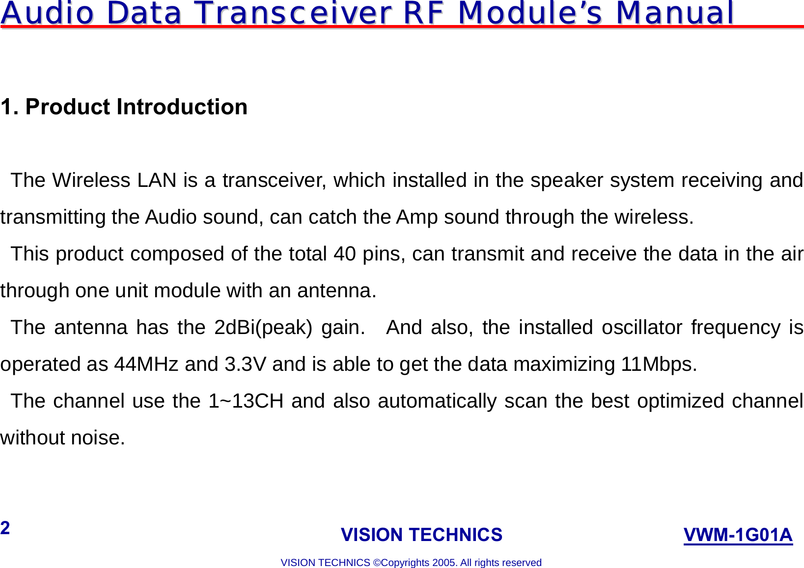 AAuuddiioo  DDaattaa  TTrraannsscceeiivveerr  RRFF  MMoodduullee’’ss  MMaannuuaall                                                                             VISION TECHNICS                    VWM-1G01A  VISION TECHNICS ©Copyrights 2005. All rights reserved 2   1. Product Introduction  The Wireless LAN is a transceiver, which installed in the speaker system receiving and transmitting the Audio sound, can catch the Amp sound through the wireless.     This product composed of the total 40 pins, can transmit and receive the data in the air through one unit module with an antenna.    The antenna has the 2dBi(peak) gain.  And also, the installed oscillator frequency is operated as 44MHz and 3.3V and is able to get the data maximizing 11Mbps.    The channel use the 1~13CH and also automatically scan the best optimized channel without noise.    