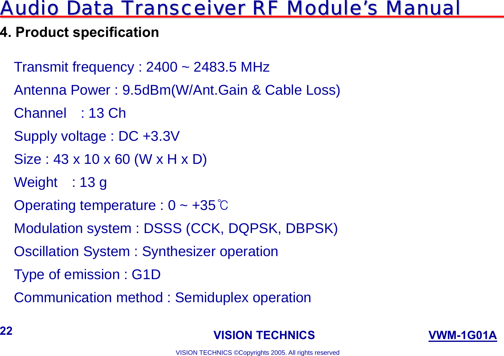 AAuuddiioo  DDaattaa  TTrraannsscceeiivveerr  RRFF  MMoodduullee’’ss  MMaannuuaall                                                                             VISION TECHNICS                    VWM-1G01A  VISION TECHNICS ©Copyrights 2005. All rights reserved 22 4. Product specification  Transmit frequency : 2400 ~ 2483.5 MHz Antenna Power : 9.5dBm(W/Ant.Gain &amp; Cable Loss) Channel  : 13 Ch Supply voltage : DC +3.3V Size : 43 x 10 x 60 (W x H x D) Weight  : 13 g Operating temperature : 0 ~ +35℃ Modulation system : DSSS (CCK, DQPSK, DBPSK) Oscillation System : Synthesizer operation   Type of emission : G1D Communication method : Semiduplex operation    