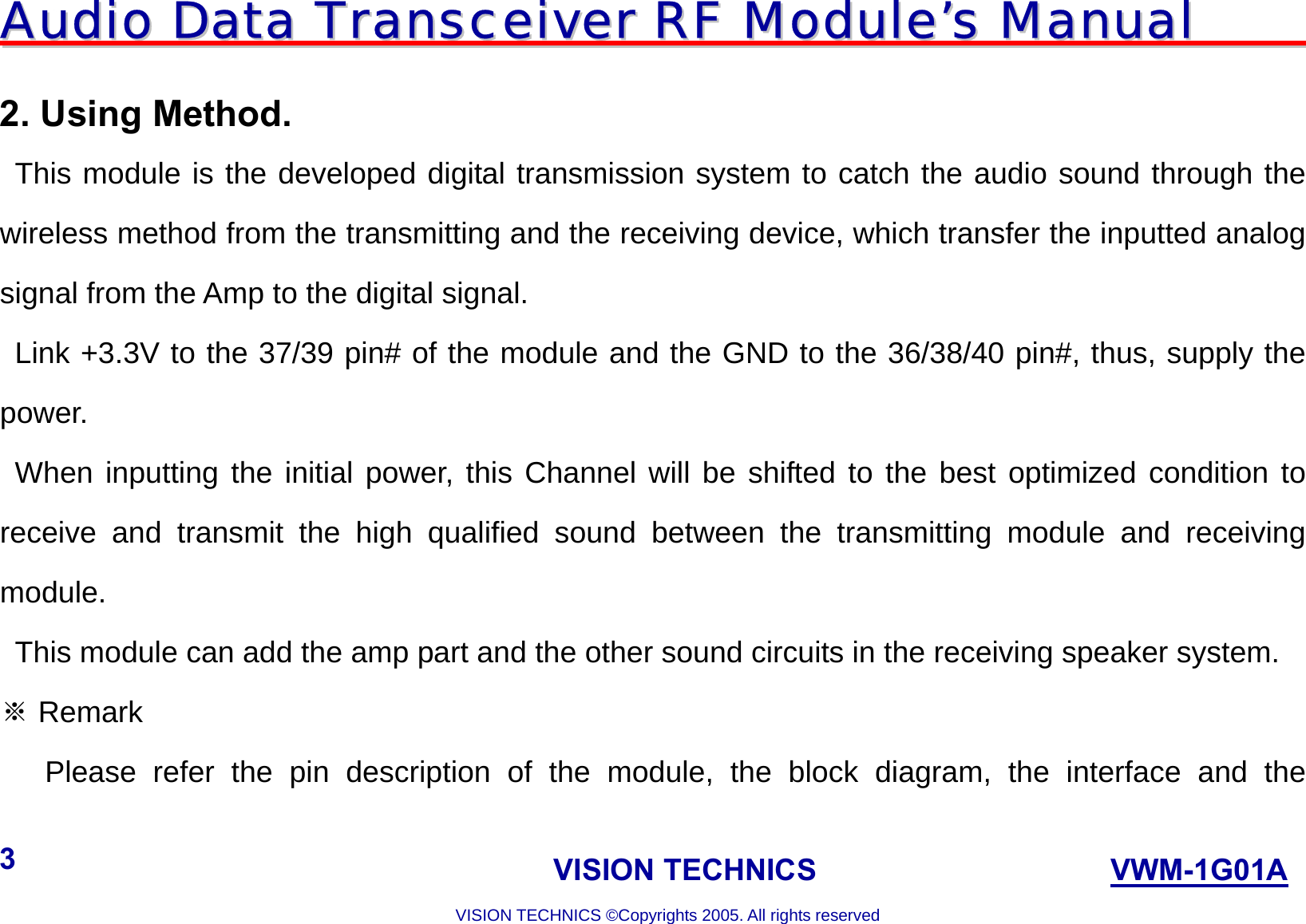 AAuuddiioo  DDaattaa  TTrraannsscceeiivveerr  RRFF  MMoodduullee’’ss  MMaannuuaall                                                                             VISION TECHNICS                    VWM-1G01A  VISION TECHNICS ©Copyrights 2005. All rights reserved 3  2. Using Method.   This module is the developed digital transmission system to catch the audio sound through the wireless method from the transmitting and the receiving device, which transfer the inputted analog signal from the Amp to the digital signal.    Link +3.3V to the 37/39 pin# of the module and the GND to the 36/38/40 pin#, thus, supply the power.   When inputting the initial power, this Channel will be shifted to the best optimized condition to receive and transmit the high qualified sound between the transmitting module and receiving module.    This module can add the amp part and the other sound circuits in the receiving speaker system.  Remark※    Please refer the pin description of the module, the block diagram, the interface and the 