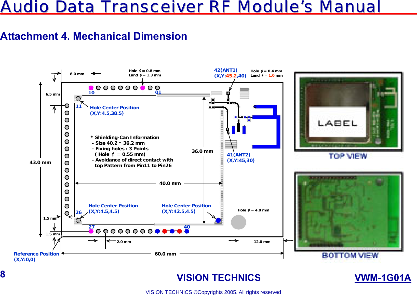 AAuuddiioo  DDaattaa  TTrraannsscceeiivveerr  RRFF  MMoodduullee’’ss  MMaannuuaall                                                                             VISION TECHNICS                    VWM-1G01A  VISION TECHNICS ©Copyrights 2005. All rights reserved 8  Attachment 4. Mechanical Dimension    43.0 mm60.0 mm12.0 mm0110112627 4041(ANT2)(X,Y:45,30)42(ANT1)(X,Y:45.2,40)Hole ￠= 4.0 mm6.5 mm8.0 mm36.0 mm40.0 mmReference Position(X,Y:0,0)2.0 mmHole Center Position(X,Y:4.5,4.5)Hole ￠= 0.8 mmLand ￠= 1.3 mm1.5 mm1.5 mmHole ￠= 0.4 mmLand ￠= 1.0 mmHole Center Position(X,Y:4.5,38.5)Hole Center Position(X,Y:42.5,4.5)* Shielding-Can Information- Size 40.2 * 36.2 mm- Fixing holes : 3 Points( Hole ￠= 0.55 mm)- Avoidance of direct contact withtop Pattern from Pin11 to Pin2643.0 mm60.0 mm12.0 mm0110112627 4041(ANT2)(X,Y:45,30)42(ANT1)(X,Y:45.2,40)Hole ￠= 4.0 mm6.5 mm8.0 mm36.0 mm40.0 mmReference Position(X,Y:0,0)2.0 mmHole Center Position(X,Y:4.5,4.5)Hole ￠= 0.8 mmLand ￠= 1.3 mm1.5 mm1.5 mmHole ￠= 0.4 mmLand ￠= 1.0 mmHole Center Position(X,Y:4.5,38.5)Hole Center Position(X,Y:42.5,4.5)* Shielding-Can Information- Size 40.2 * 36.2 mm- Fixing holes : 3 Points( Hole ￠= 0.55 mm)- Avoidance of direct contact withtop Pattern from Pin11 to Pin26 