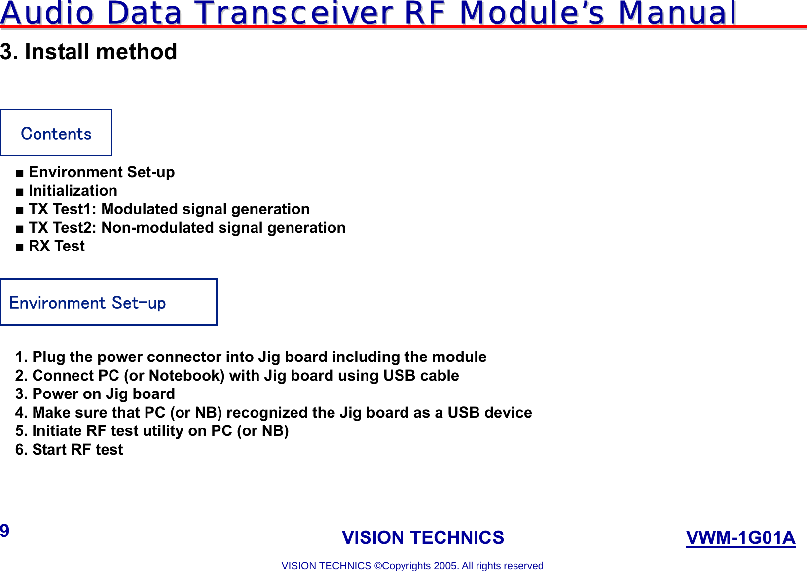 AAuuddiioo  DDaattaa  TTrraannsscceeiivveerr  RRFF  MMoodduullee’’ss  MMaannuuaall                                                                             VISION TECHNICS                    VWM-1G01A  VISION TECHNICS ©Copyrights 2005. All rights reserved 9 3. Install method   ■ Environment Set-up ■ Initialization ■ TX Test1: Modulated signal generation ■ TX Test2: Non-modulated signal generation ■ RX Test    1. Plug the power connector into Jig board including the module 2. Connect PC (or Notebook) with Jig board using USB cable 3. Power on Jig board 4. Make sure that PC (or NB) recognized the Jig board as a USB device 5. Initiate RF test utility on PC (or NB) 6. Start RF test    Contents Environment Set-up 