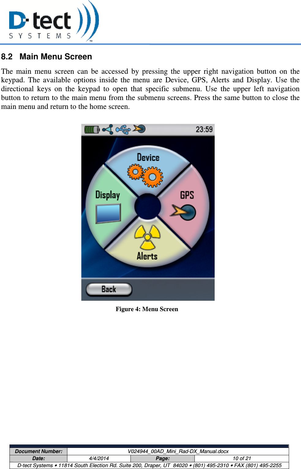     Document Number:  V024944_00AD_Mini_Rad-DX_Manual.docx Date:  4/4/2014  Page:  10 of 21 D-tect Systems • 11814 South Election Rd. Suite 200, Draper, UT  84020 • (801) 495-2310 • FAX (801) 495-2255  8.2  Main Menu Screen The  main  menu  screen  can  be  accessed  by  pressing  the  upper  right  navigation  button  on  the keypad.  The  available  options  inside  the  menu  are  Device,  GPS,  Alerts  and  Display.  Use  the directional  keys  on  the  keypad  to  open  that  specific  submenu.  Use  the  upper  left  navigation button to return to the main menu from the submenu screens. Press the same button to close the main menu and return to the home screen.                          Figure 4: Menu Screen 