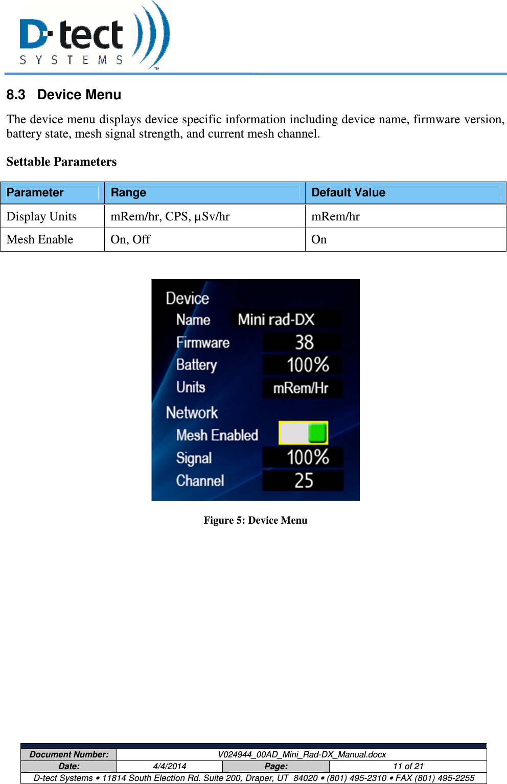     Document Number:  V024944_00AD_Mini_Rad-DX_Manual.docx Date:  4/4/2014  Page:  11 of 21 D-tect Systems • 11814 South Election Rd. Suite 200, Draper, UT  84020 • (801) 495-2310 • FAX (801) 495-2255  8.3  Device Menu The device menu displays device specific information including device name, firmware version, battery state, mesh signal strength, and current mesh channel. Settable Parameters Parameter  Range  Default Value Display Units  mRem/hr, CPS, µSv/hr  mRem/hr Mesh Enable  On, Off  On   Figure 5: Device Menu   