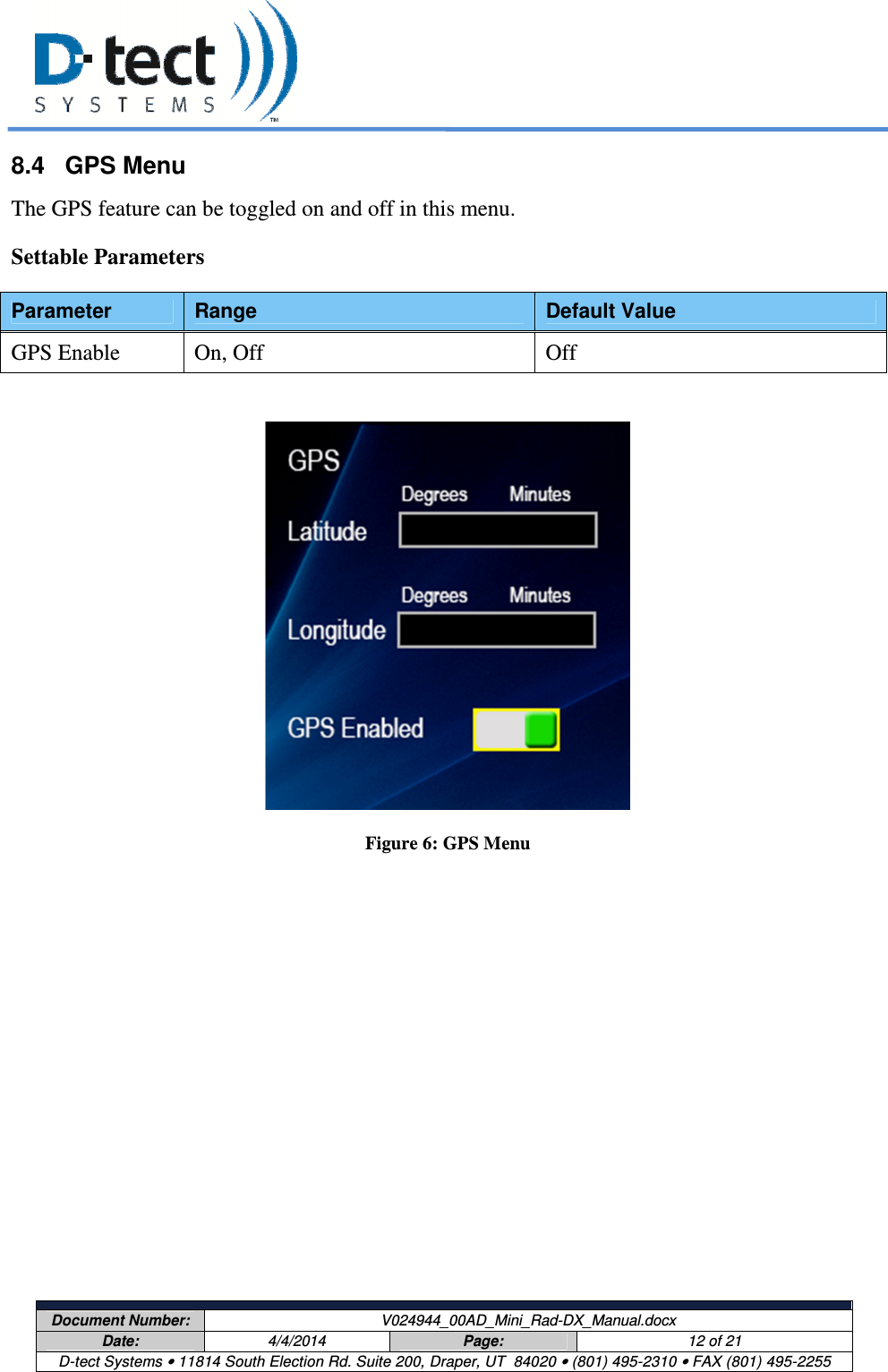     Document Number:  V024944_00AD_Mini_Rad-DX_Manual.docx Date:  4/4/2014  Page:  12 of 21 D-tect Systems • 11814 South Election Rd. Suite 200, Draper, UT  84020 • (801) 495-2310 • FAX (801) 495-2255  8.4  GPS Menu The GPS feature can be toggled on and off in this menu.  Settable Parameters Parameter  Range  Default Value GPS Enable  On, Off  Off   Figure 6: GPS Menu   