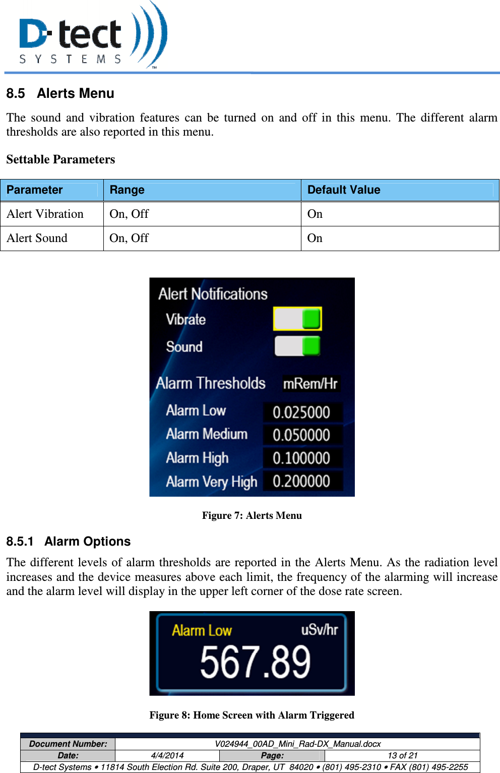     Document Number:  V024944_00AD_Mini_Rad-DX_Manual.docx Date:  4/4/2014  Page:  13 of 21 D-tect Systems • 11814 South Election Rd. Suite 200, Draper, UT  84020 • (801) 495-2310 • FAX (801) 495-2255  8.5  Alerts Menu The  sound  and  vibration  features  can  be  turned  on  and  off  in  this  menu.  The  different  alarm thresholds are also reported in this menu. Settable Parameters Parameter  Range  Default Value Alert Vibration  On, Off  On Alert Sound  On, Off  On   Figure 7: Alerts Menu 8.5.1  Alarm Options The different levels of alarm thresholds are reported in the Alerts Menu. As the radiation level increases and the device measures above each limit, the frequency of the alarming will increase and the alarm level will display in the upper left corner of the dose rate screen.  Figure 8: Home Screen with Alarm Triggered 