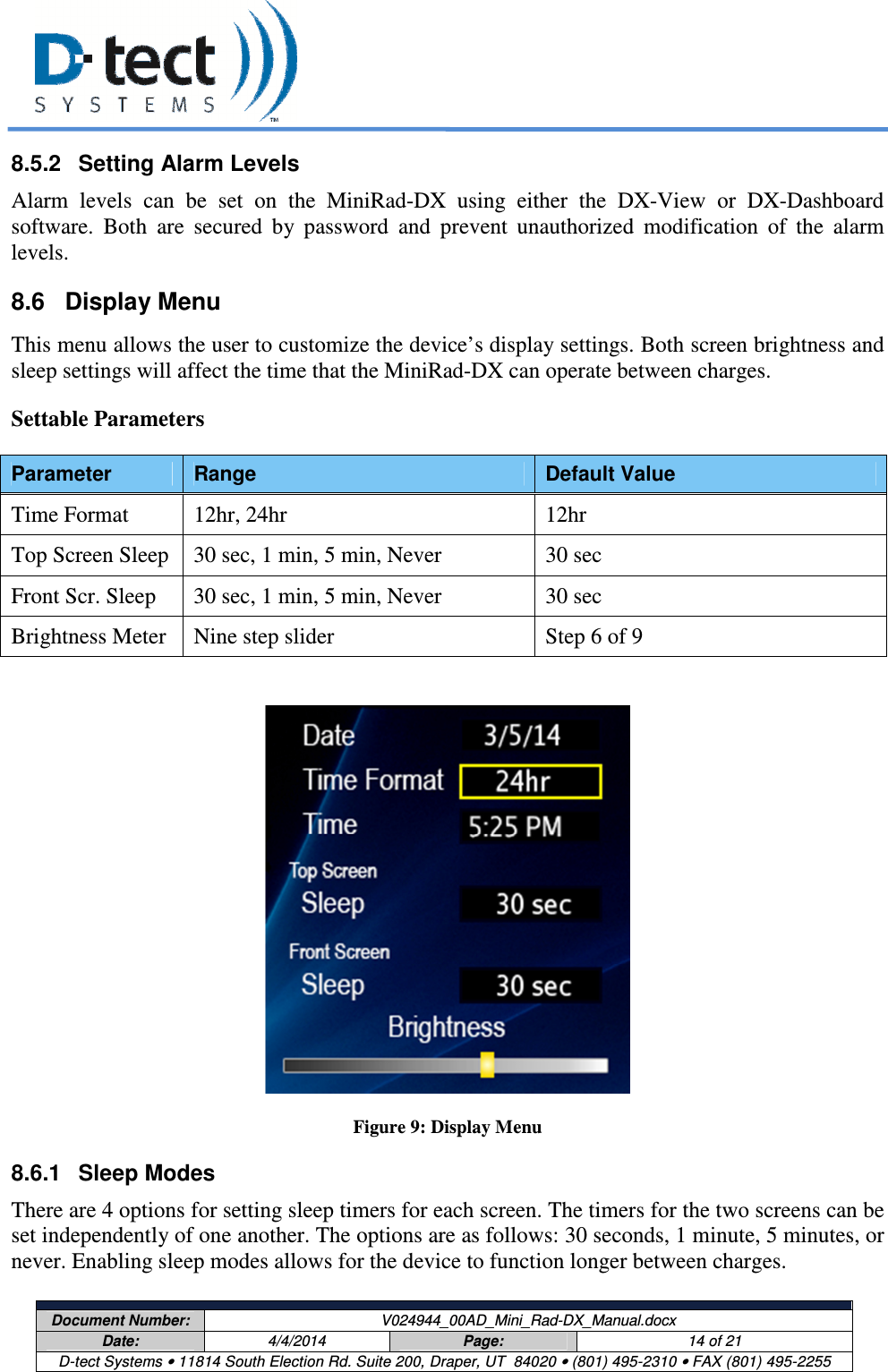     Document Number:  V024944_00AD_Mini_Rad-DX_Manual.docx Date:  4/4/2014  Page:  14 of 21 D-tect Systems • 11814 South Election Rd. Suite 200, Draper, UT  84020 • (801) 495-2310 • FAX (801) 495-2255  8.5.2  Setting Alarm Levels Alarm  levels  can  be  set  on  the  MiniRad-DX  using  either  the  DX-View  or  DX-Dashboard software.  Both  are  secured  by  password  and  prevent  unauthorized  modification  of  the  alarm levels. 8.6  Display Menu This menu allows the user to customize the device’s display settings. Both screen brightness and sleep settings will affect the time that the MiniRad-DX can operate between charges.  Settable Parameters  Parameter  Range  Default Value Time Format  12hr, 24hr  12hr Top Screen Sleep  30 sec, 1 min, 5 min, Never  30 sec Front Scr. Sleep  30 sec, 1 min, 5 min, Never  30 sec Brightness Meter  Nine step slider  Step 6 of 9    Figure 9: Display Menu 8.6.1  Sleep Modes There are 4 options for setting sleep timers for each screen. The timers for the two screens can be set independently of one another. The options are as follows: 30 seconds, 1 minute, 5 minutes, or never. Enabling sleep modes allows for the device to function longer between charges. 