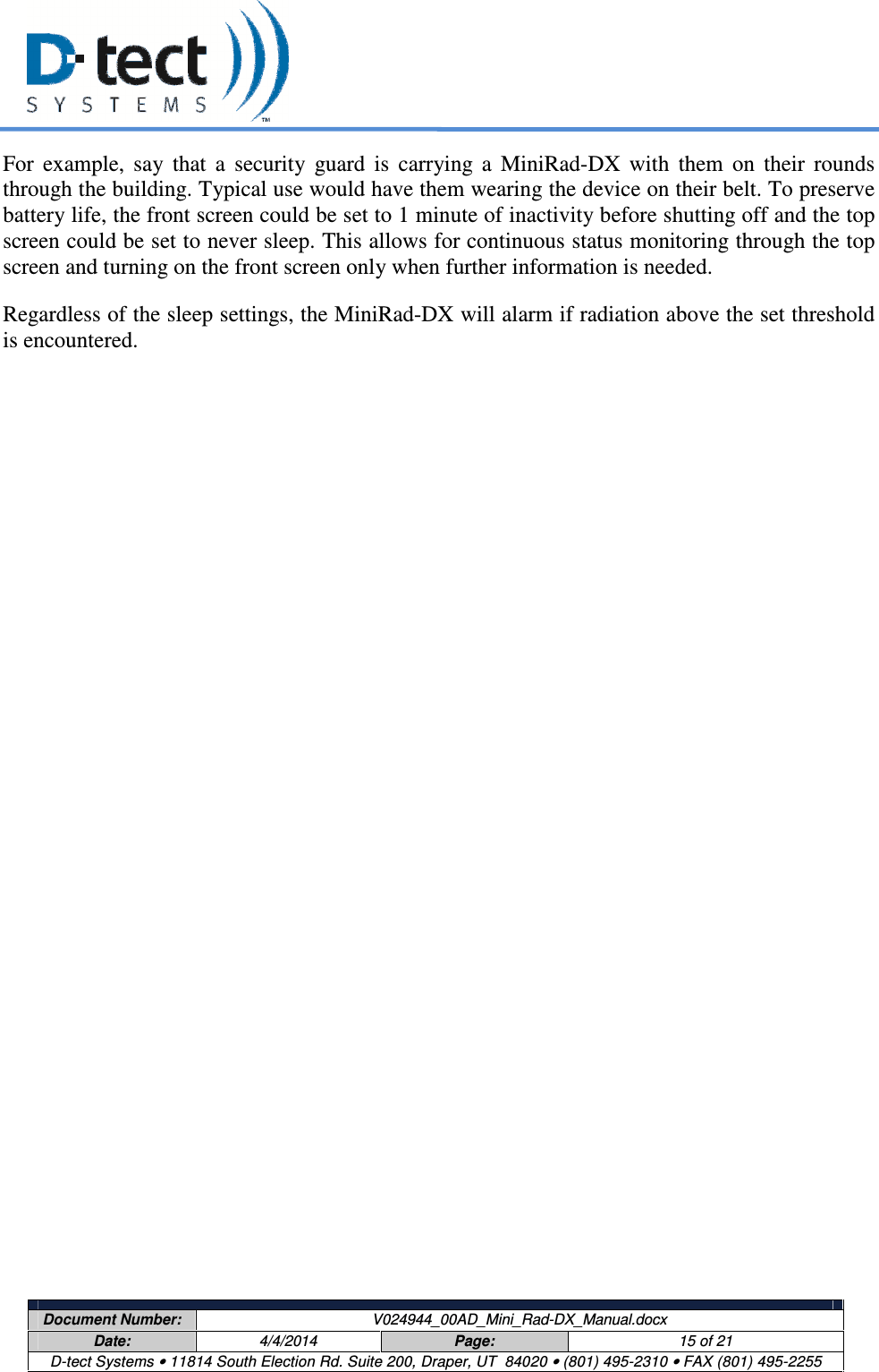     Document Number:  V024944_00AD_Mini_Rad-DX_Manual.docx Date:  4/4/2014  Page:  15 of 21 D-tect Systems • 11814 South Election Rd. Suite 200, Draper, UT  84020 • (801) 495-2310 • FAX (801) 495-2255  For  example,  say  that  a  security  guard  is  carrying  a  MiniRad-DX  with  them  on  their  rounds through the building. Typical use would have them wearing the device on their belt. To preserve battery life, the front screen could be set to 1 minute of inactivity before shutting off and the top screen could be set to never sleep. This allows for continuous status monitoring through the top screen and turning on the front screen only when further information is needed. Regardless of the sleep settings, the MiniRad-DX will alarm if radiation above the set threshold is encountered.   