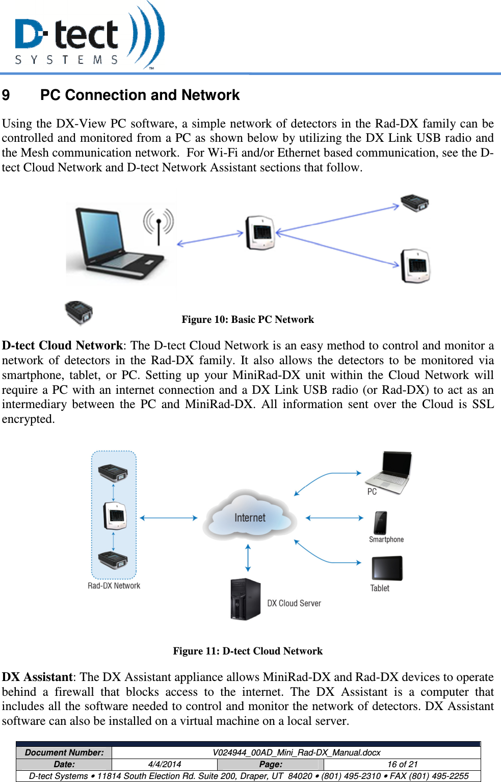     Document Number:  V024944_00AD_Mini_Rad-DX_Manual.docx Date:  4/4/2014  Page:  16 of 21 D-tect Systems • 11814 South Election Rd. Suite 200, Draper, UT  84020 • (801) 495-2310 • FAX (801) 495-2255  9  PC Connection and Network Using the DX-View PC software, a simple network of detectors in the Rad-DX family can be controlled and monitored from a PC as shown below by utilizing the DX Link USB radio and the Mesh communication network.  For Wi-Fi and/or Ethernet based communication, see the D-tect Cloud Network and D-tect Network Assistant sections that follow.  Figure 10: Basic PC Network D-tect Cloud Network: The D-tect Cloud Network is an easy method to control and monitor a network  of  detectors  in  the  Rad-DX  family.  It  also  allows  the  detectors  to  be  monitored  via smartphone,  tablet,  or  PC.  Setting  up  your  MiniRad-DX  unit  within  the  Cloud  Network  will require a PC with an internet connection and a DX Link USB radio (or Rad-DX) to act as an intermediary  between  the  PC  and  MiniRad-DX.  All  information  sent  over  the  Cloud  is  SSL encrypted.  Figure 11: D-tect Cloud Network DX Assistant: The DX Assistant appliance allows MiniRad-DX and Rad-DX devices to operate behind  a  firewall  that  blocks  access  to  the  internet.  The  DX  Assistant  is  a  computer  that includes all the software needed to control and monitor the network of detectors. DX Assistant software can also be installed on a virtual machine on a local server.  