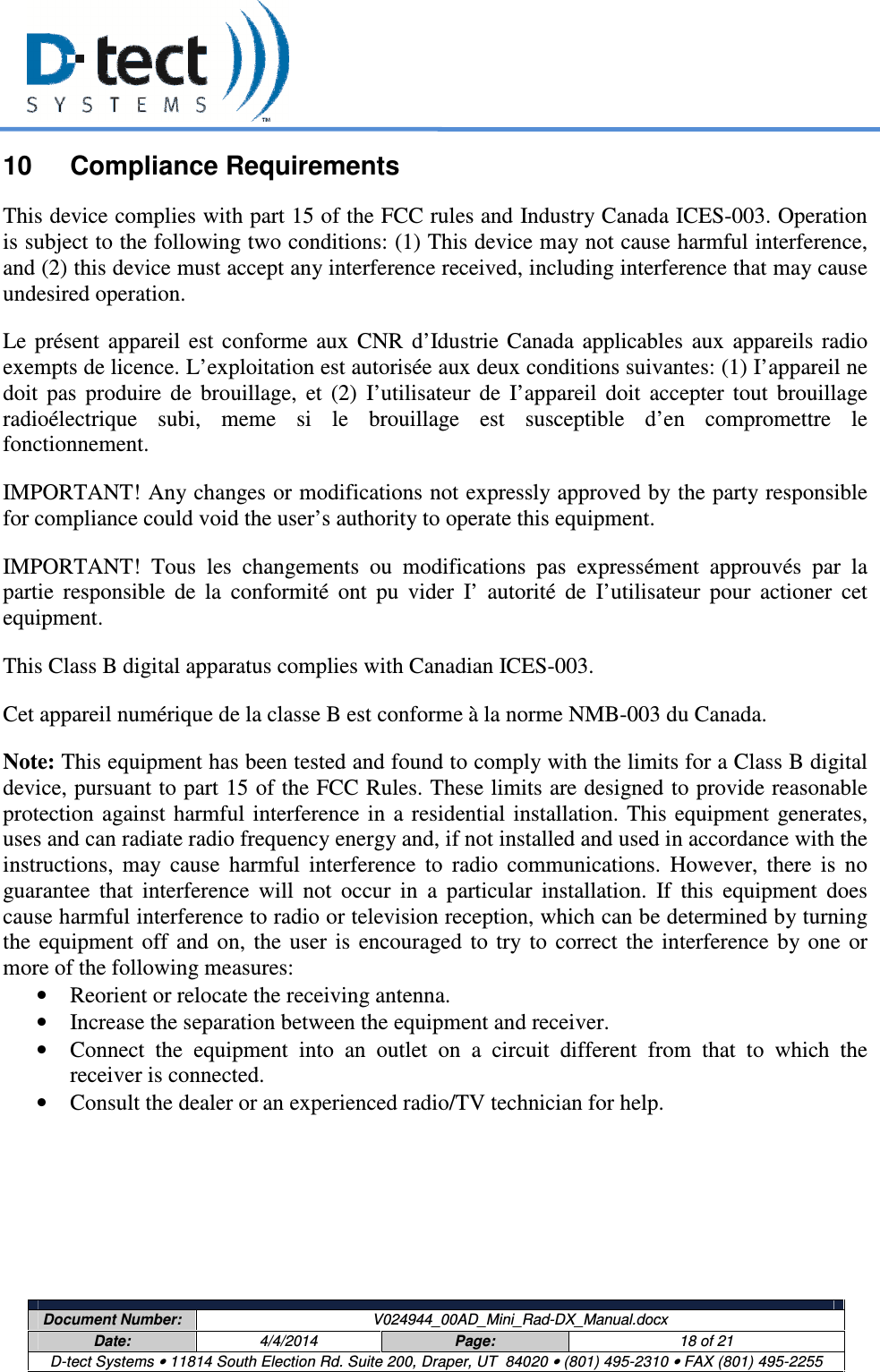     Document Number:  V024944_00AD_Mini_Rad-DX_Manual.docx Date:  4/4/2014  Page:  18 of 21 D-tect Systems • 11814 South Election Rd. Suite 200, Draper, UT  84020 • (801) 495-2310 • FAX (801) 495-2255  10  Compliance Requirements This device complies with part 15 of the FCC rules and Industry Canada ICES-003. Operation is subject to the following two conditions: (1) This device may not cause harmful interference, and (2) this device must accept any interference received, including interference that may cause undesired operation.  Le  présent  appareil  est  conforme  aux  CNR  d’Idustrie  Canada  applicables  aux  appareils  radio exempts de licence. L’exploitation est autorisée aux deux conditions suivantes: (1) I’appareil ne doit  pas  produire  de  brouillage,  et  (2)  I’utilisateur  de  I’appareil  doit  accepter  tout  brouillage radioélectrique  subi,  meme  si  le  brouillage  est  susceptible  d’en  compromettre  le fonctionnement. IMPORTANT! Any changes or modifications not expressly approved by the party responsible for compliance could void the user’s authority to operate this equipment. IMPORTANT!  Tous  les  changements  ou  modifications  pas  expressément  approuvés  par  la partie  responsible  de  la  conformité  ont  pu  vider  I’  autorité  de  I’utilisateur  pour  actioner  cet equipment. This Class B digital apparatus complies with Canadian ICES-003. Cet appareil numérique de la classe B est conforme à la norme NMB-003 du Canada. Note: This equipment has been tested and found to comply with the limits for a Class B digital device, pursuant to part 15 of the FCC Rules. These limits are designed to provide reasonable protection  against harmful  interference in  a  residential  installation.  This equipment  generates, uses and can radiate radio frequency energy and, if not installed and used in accordance with the instructions,  may  cause  harmful  interference  to  radio  communications.  However,  there  is  no guarantee  that  interference  will  not  occur  in  a  particular  installation.  If  this  equipment  does cause harmful interference to radio or television reception, which can be determined by turning the  equipment  off  and  on,  the  user  is  encouraged  to  try  to  correct  the  interference  by  one  or more of the following measures: • Reorient or relocate the receiving antenna. • Increase the separation between the equipment and receiver. • Connect  the  equipment  into  an  outlet  on  a  circuit  different  from  that  to  which  the receiver is connected. • Consult the dealer or an experienced radio/TV technician for help.      