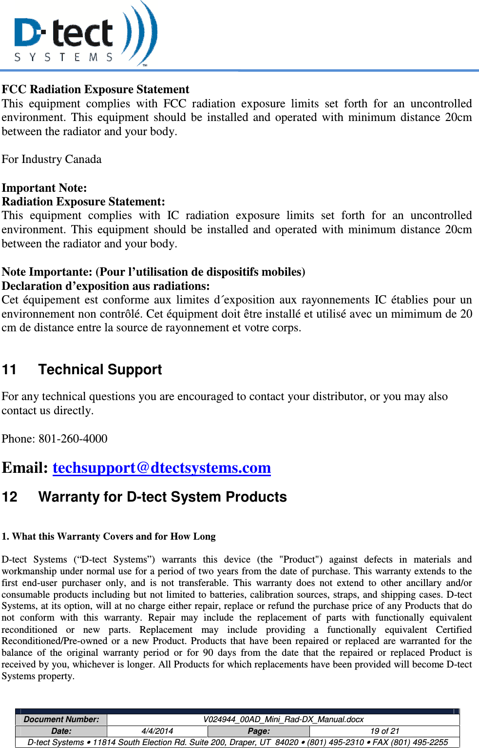     Document Number:  V024944_00AD_Mini_Rad-DX_Manual.docx Date:  4/4/2014  Page:  19 of 21 D-tect Systems • 11814 South Election Rd. Suite 200, Draper, UT  84020 • (801) 495-2310 • FAX (801) 495-2255  FCC Radiation Exposure Statement This  equipment  complies  with  FCC  radiation  exposure  limits  set  forth  for  an  uncontrolled environment.  This  equipment  should  be  installed  and  operated  with  minimum  distance  20cm between the radiator and your body.   For Industry Canada  Important Note: Radiation Exposure Statement: This  equipment  complies  with  IC  radiation  exposure  limits  set  forth  for  an  uncontrolled environment.  This  equipment  should  be  installed  and  operated  with  minimum  distance  20cm between the radiator and your body.  Note Importante: (Pour l’utilisation de dispositifs mobiles) Declaration d’exposition aus radiations: Cet  équipement  est  conforme  aux  limites  d´exposition  aux  rayonnements  IC  établies  pour  un environnement non contrôlé. Cet équipment doit être installé et utilisé avec un mimimum de 20 cm de distance entre la source de rayonnement et votre corps.  11  Technical Support For any technical questions you are encouraged to contact your distributor, or you may also contact us directly.  Phone: 801-260-4000 Email: techsupport@dtectsystems.com  12  Warranty for D-tect System Products  1. What this Warranty Covers and for How Long  D-tect  Systems  (“D-tect  Systems”)  warrants  this  device  (the  &quot;Product&quot;)  against  defects  in  materials  and workmanship under normal use for a period of two years from the date of purchase. This warranty extends to the first  end-user  purchaser  only,  and  is  not  transferable.  This  warranty  does  not  extend  to  other  ancillary  and/or consumable products including but not limited to batteries, calibration sources, straps, and shipping cases. D-tect Systems, at its option, will at no charge either repair, replace or refund the purchase price of any Products that do not  conform  with  this  warranty.  Repair  may  include  the  replacement  of  parts  with  functionally  equivalent reconditioned  or  new  parts.  Replacement  may  include  providing  a  functionally  equivalent  Certified Reconditioned/Pre-owned  or  a  new  Product.  Products  that  have  been  repaired  or  replaced  are  warranted  for  the balance  of  the  original  warranty  period  or  for  90  days  from  the  date  that  the  repaired  or  replaced  Product  is received by you, whichever is longer. All Products for which replacements have been provided will become D-tect Systems property.  