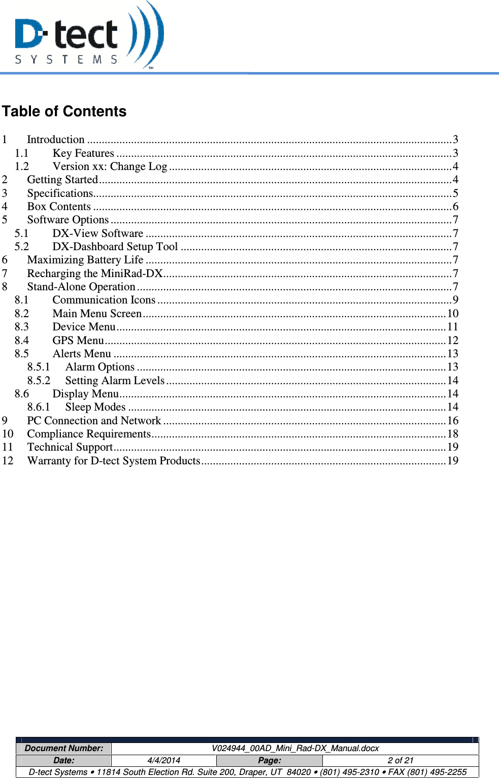     Document Number:  V024944_00AD_Mini_Rad-DX_Manual.docx Date:  4/4/2014  Page:  2 of 21 D-tect Systems • 11814 South Election Rd. Suite 200, Draper, UT  84020 • (801) 495-2310 • FAX (801) 495-2255   Table of Contents  1 Introduction ............................................................................................................................. 3 1.1 Key Features ................................................................................................................... 3 1.2 Version xx: Change Log ................................................................................................. 4 2 Getting Started ......................................................................................................................... 4 3 Specifications........................................................................................................................... 5 4 Box Contents ........................................................................................................................... 6 5 Software Options ..................................................................................................................... 7 5.1 DX-View Software ......................................................................................................... 7 5.2 DX-Dashboard Setup Tool ............................................................................................. 7 6 Maximizing Battery Life ......................................................................................................... 7 7 Recharging the MiniRad-DX ................................................................................................... 7 8 Stand-Alone Operation ............................................................................................................ 7 8.1 Communication Icons ..................................................................................................... 9 8.2 Main Menu Screen ........................................................................................................ 10 8.3 Device Menu ................................................................................................................. 11 8.4 GPS Menu ..................................................................................................................... 12 8.5 Alerts Menu .................................................................................................................. 13 8.5.1 Alarm Options .......................................................................................................... 13 8.5.2 Setting Alarm Levels ................................................................................................ 14 8.6 Display Menu ................................................................................................................ 14 8.6.1 Sleep Modes ............................................................................................................. 14 9 PC Connection and Network ................................................................................................. 16 10 Compliance Requirements ..................................................................................................... 18 11 Technical Support .................................................................................................................. 19 12 Warranty for D-tect System Products .................................................................................... 19    