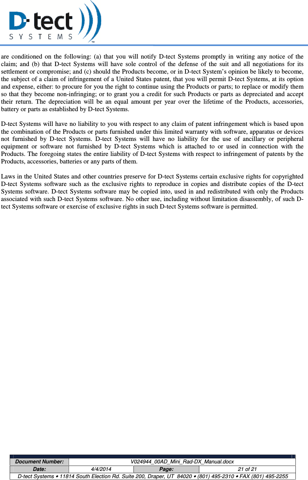     Document Number:  V024944_00AD_Mini_Rad-DX_Manual.docx Date:  4/4/2014  Page:  21 of 21 D-tect Systems • 11814 South Election Rd. Suite 200, Draper, UT  84020 • (801) 495-2310 • FAX (801) 495-2255  are  conditioned  on  the  following:  (a)  that  you  will  notify  D-tect  Systems  promptly  in  writing  any  notice  of  the claim;  and  (b)  that  D-tect  Systems  will  have  sole  control  of  the  defense  of  the  suit  and  all  negotiations  for  its settlement or compromise; and (c) should the Products become, or in D-tect System’s opinion be likely to become, the subject of a claim of infringement of a United States patent, that you will permit D-tect Systems, at its option and expense, either: to procure for you the right to continue using the Products or parts; to replace or modify them so that they become non-infringing; or to grant you a credit for such Products or parts as depreciated and accept their  return.  The  depreciation  will  be  an  equal  amount  per  year  over  the  lifetime  of  the  Products,  accessories, battery or parts as established by D-tect Systems.   D-tect Systems will have no liability to you with respect to any claim of patent infringement which is based upon the combination of the Products or parts furnished under this limited warranty with software, apparatus or devices not  furnished  by  D-tect  Systems.  D-tect  Systems  will  have  no  liability  for  the  use  of  ancillary  or  peripheral equipment  or  software  not  furnished  by  D-tect  Systems  which  is  attached  to  or  used  in  connection  with  the Products. The foregoing states the entire liability of D-tect Systems with respect to infringement of patents by the Products, accessories, batteries or any parts of them.   Laws in the United States and other countries preserve for D-tect Systems certain exclusive rights for copyrighted D-tect  Systems  software  such  as  the  exclusive  rights  to  reproduce  in  copies  and  distribute  copies  of  the  D-tect Systems software. D-tect Systems software  may be copied into, used in and redistributed  with only the Products associated with such D-tect Systems software. No other use, including without limitation disassembly, of such D-tect Systems software or exercise of exclusive rights in such D-tect Systems software is permitted.  