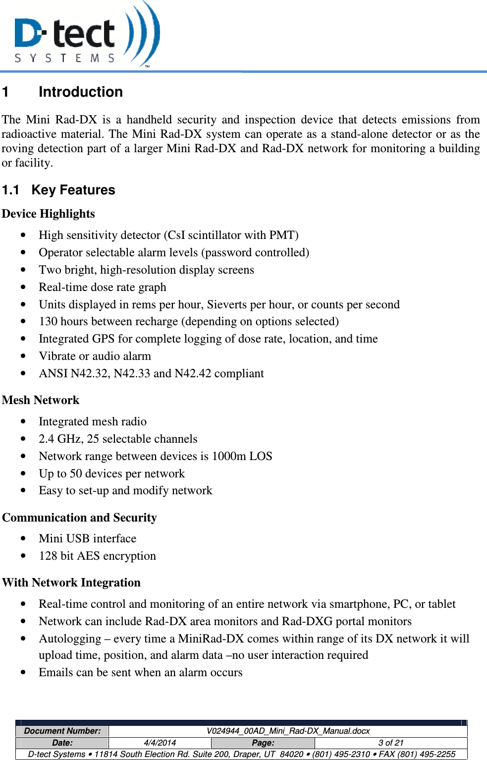     Document Number:  V024944_00AD_Mini_Rad-DX_Manual.docx Date:  4/4/2014  Page:  3 of 21 D-tect Systems • 11814 South Election Rd. Suite 200, Draper, UT  84020 • (801) 495-2310 • FAX (801) 495-2255  1  Introduction The  Mini  Rad-DX  is  a  handheld  security  and  inspection  device  that  detects  emissions  from radioactive material. The Mini Rad-DX system can operate as a stand-alone detector or as the roving detection part of a larger Mini Rad-DX and Rad-DX network for monitoring a building or facility. 1.1  Key Features Device Highlights • High sensitivity detector (CsI scintillator with PMT) • Operator selectable alarm levels (password controlled) • Two bright, high-resolution display screens • Real-time dose rate graph • Units displayed in rems per hour, Sieverts per hour, or counts per second • 130 hours between recharge (depending on options selected) • Integrated GPS for complete logging of dose rate, location, and time • Vibrate or audio alarm • ANSI N42.32, N42.33 and N42.42 compliant Mesh Network • Integrated mesh radio • 2.4 GHz, 25 selectable channels • Network range between devices is 1000m LOS • Up to 50 devices per network • Easy to set-up and modify network Communication and Security • Mini USB interface • 128 bit AES encryption  With Network Integration • Real-time control and monitoring of an entire network via smartphone, PC, or tablet • Network can include Rad-DX area monitors and Rad-DXG portal monitors • Autologging – every time a MiniRad-DX comes within range of its DX network it will upload time, position, and alarm data –no user interaction required • Emails can be sent when an alarm occurs 