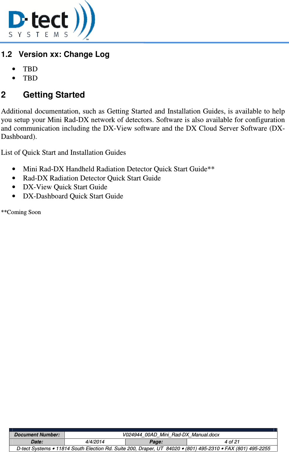     Document Number:  V024944_00AD_Mini_Rad-DX_Manual.docx Date:  4/4/2014  Page:  4 of 21 D-tect Systems • 11814 South Election Rd. Suite 200, Draper, UT  84020 • (801) 495-2310 • FAX (801) 495-2255  1.2  Version xx: Change Log • TBD • TBD 2  Getting Started Additional documentation, such as Getting Started and Installation Guides, is available to help you setup your Mini Rad-DX network of detectors. Software is also available for configuration and communication including the DX-View software and the DX Cloud Server Software (DX-Dashboard). List of Quick Start and Installation Guides • Mini Rad-DX Handheld Radiation Detector Quick Start Guide**  • Rad-DX Radiation Detector Quick Start Guide • DX-View Quick Start Guide • DX-Dashboard Quick Start Guide  **Coming Soon   