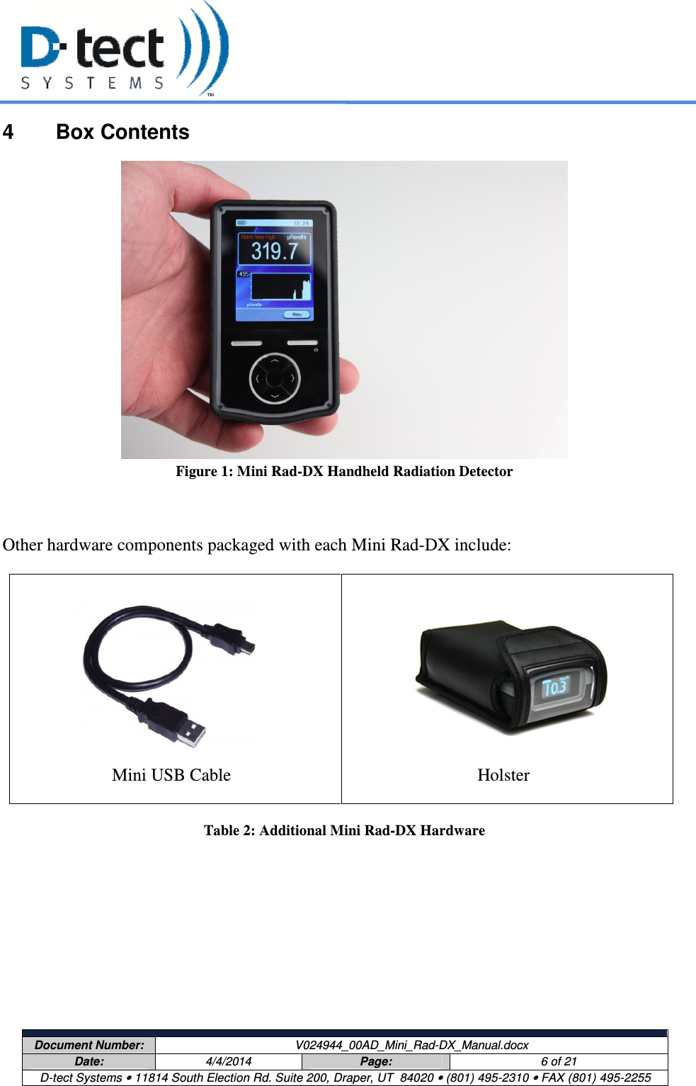     Document Number:  V024944_00AD_Mini_Rad-DX_Manual.docx Date:  4/4/2014  Page:  6 of 21 D-tect Systems • 11814 South Election Rd. Suite 200, Draper, UT  84020 • (801) 495-2310 • FAX (801) 495-2255  4  Box Contents  Figure 1: Mini Rad-DX Handheld Radiation Detector   Other hardware components packaged with each Mini Rad-DX include:       Mini USB Cable      Holster Table 2: Additional Mini Rad-DX Hardware   