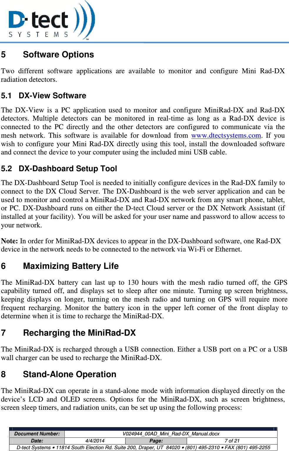     Document Number:  V024944_00AD_Mini_Rad-DX_Manual.docx Date:  4/4/2014  Page:  7 of 21 D-tect Systems • 11814 South Election Rd. Suite 200, Draper, UT  84020 • (801) 495-2310 • FAX (801) 495-2255  5  Software Options Two  different  software  applications  are  available  to  monitor  and  configure  Mini  Rad-DX radiation detectors. 5.1  DX-View Software The  DX-View  is  a  PC  application  used  to  monitor  and  configure  MiniRad-DX  and  Rad-DX detectors.  Multiple  detectors  can  be  monitored  in  real-time  as  long  as  a  Rad-DX  device  is connected  to  the  PC  directly  and  the  other  detectors  are  configured  to  communicate  via  the mesh  network.  This  software  is  available  for  download  from  www.dtectsystems.com.  If  you wish to configure  your Mini Rad-DX directly using this tool, install the downloaded software and connect the device to your computer using the included mini USB cable. 5.2  DX-Dashboard Setup Tool The DX-Dashboard Setup Tool is needed to initially configure devices in the Rad-DX family to connect to the DX Cloud Server. The DX-Dashboard is the web server application and can be used to monitor and control a MiniRad-DX and Rad-DX network from any smart phone, tablet, or PC. DX-Dashboard runs on either the D-tect Cloud server or the DX Network Assistant (if installed at your facility). You will be asked for your user name and password to allow access to your network. Note: In order for MiniRad-DX devices to appear in the DX-Dashboard software, one Rad-DX device in the network needs to be connected to the network via Wi-Fi or Ethernet. 6  Maximizing Battery Life The  MiniRad-DX  battery  can  last  up  to  130  hours  with  the  mesh  radio  turned  off,  the  GPS capability turned off, and  displays  set to sleep after  one  minute.  Turning  up screen  brightness, keeping  displays  on  longer,  turning  on  the  mesh  radio  and  turning  on  GPS  will  require  more frequent  recharging.  Monitor  the  battery  icon  in  the  upper  left  corner  of  the  front  display  to determine when it is time to recharge the MiniRad-DX. 7  Recharging the MiniRad-DX The MiniRad-DX is recharged through a USB connection. Either a USB port on a PC or a USB wall charger can be used to recharge the MiniRad-DX. 8  Stand-Alone Operation The MiniRad-DX can operate in a stand-alone mode with information displayed directly on the device’s  LCD  and  OLED  screens.  Options  for  the  MiniRad-DX,  such  as  screen  brightness, screen sleep timers, and radiation units, can be set up using the following process: 