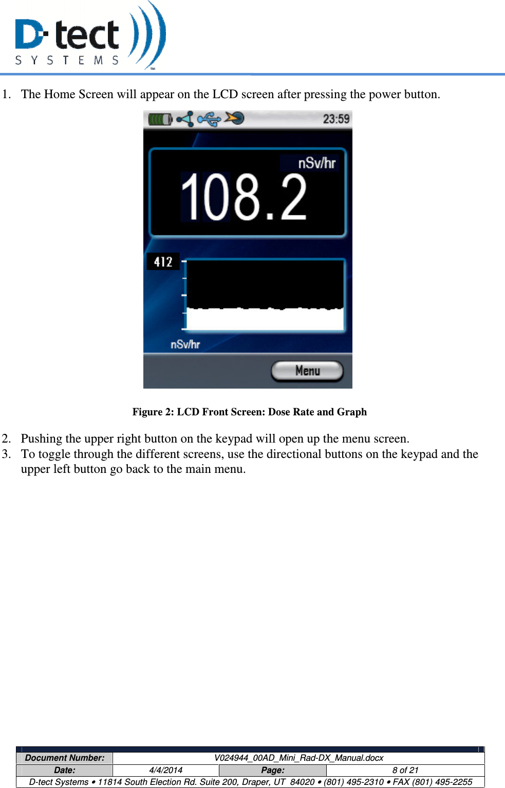     Document Number:  V024944_00AD_Mini_Rad-DX_Manual.docx Date:  4/4/2014  Page:  8 of 21 D-tect Systems • 11814 South Election Rd. Suite 200, Draper, UT  84020 • (801) 495-2310 • FAX (801) 495-2255  1. The Home Screen will appear on the LCD screen after pressing the power button.                      Figure 2: LCD Front Screen: Dose Rate and Graph 2. Pushing the upper right button on the keypad will open up the menu screen. 3. To toggle through the different screens, use the directional buttons on the keypad and the upper left button go back to the main menu.   