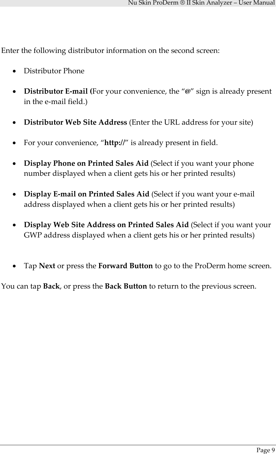 NuSkinProDerm®IISkinAnalyzer–UserManualPage9Enterthefollowingdistributorinformationonthesecondscreen:• DistributorPhone• DistributorE‐mail(Foryourconvenience,the“@”signisalreadypresentinthee‐mailfield.)• DistributorWebSiteAddress(EntertheURLaddressforyoursite)• Foryourconvenience,“http://”isalreadypresentinfield.• DisplayPhoneonPrintedSalesAid(Selectifyouwantyourphonenumberdisplayedwhenaclientgetshisorherprintedresults)• DisplayE‐mailonPrintedSalesAid(Selectifyouwantyoure‐mailaddressdisplayedwhenaclientgetshisorherprintedresults)• DisplayWebSiteAddressonPrintedSalesAid(SelectifyouwantyourGWPaddressdisplayedwhenaclientgetshisorherprintedresults)• TapNextorpresstheForwardButtontogototheProDermhomescreen.YoucantapBack,orpresstheBackButtontoreturntothepreviousscreen.