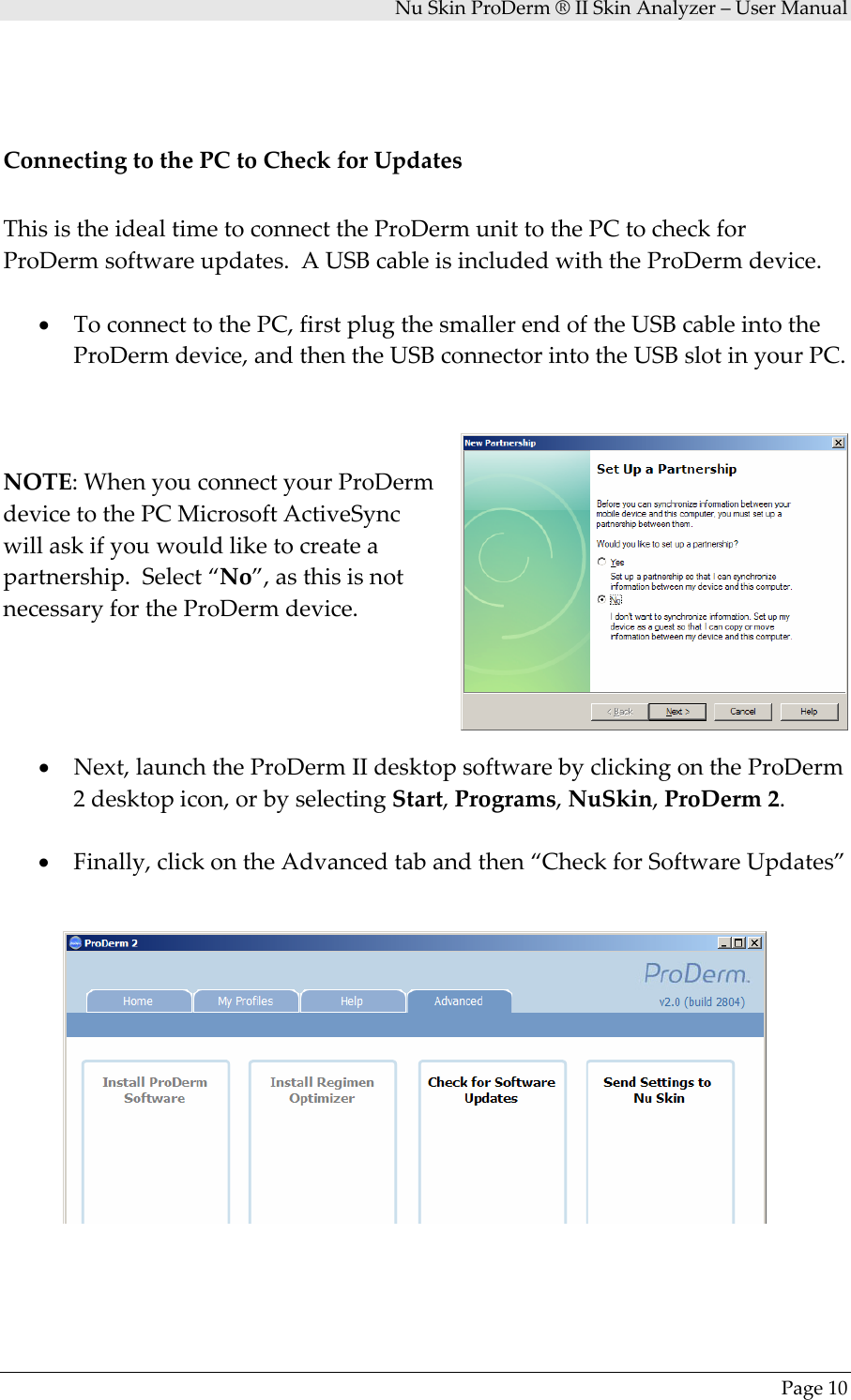 NuSkinProDerm®IISkinAnalyzer–UserManualPage10ConnectingtothePCtoCheckforUpdatesThisistheidealtimetoconnecttheProDermunittothePCtocheckforProDermsoftwareupdates.AUSBcableisincludedwiththeProDermdevice.• ToconnecttothePC,firstplugthesmallerendoftheUSBcableintotheProDermdevice,andthentheUSBconnectorintotheUSBslotinyourPC.NOTE:WhenyouconnectyourProDermdevicetothePCMicrosoftActiveSyncwillaskifyouwouldliketocreateapartnership.Select“No”,asthisisnotnecessaryfortheProDermdevice.• Next,launchtheProDermIIdesktopsoftwarebyclickingontheProDerm2desktopicon,orbyselectingStart,Programs,NuSkin,ProDerm2.• Finally,clickontheAdvancedtabandthen“CheckforSoftwareUpdates”