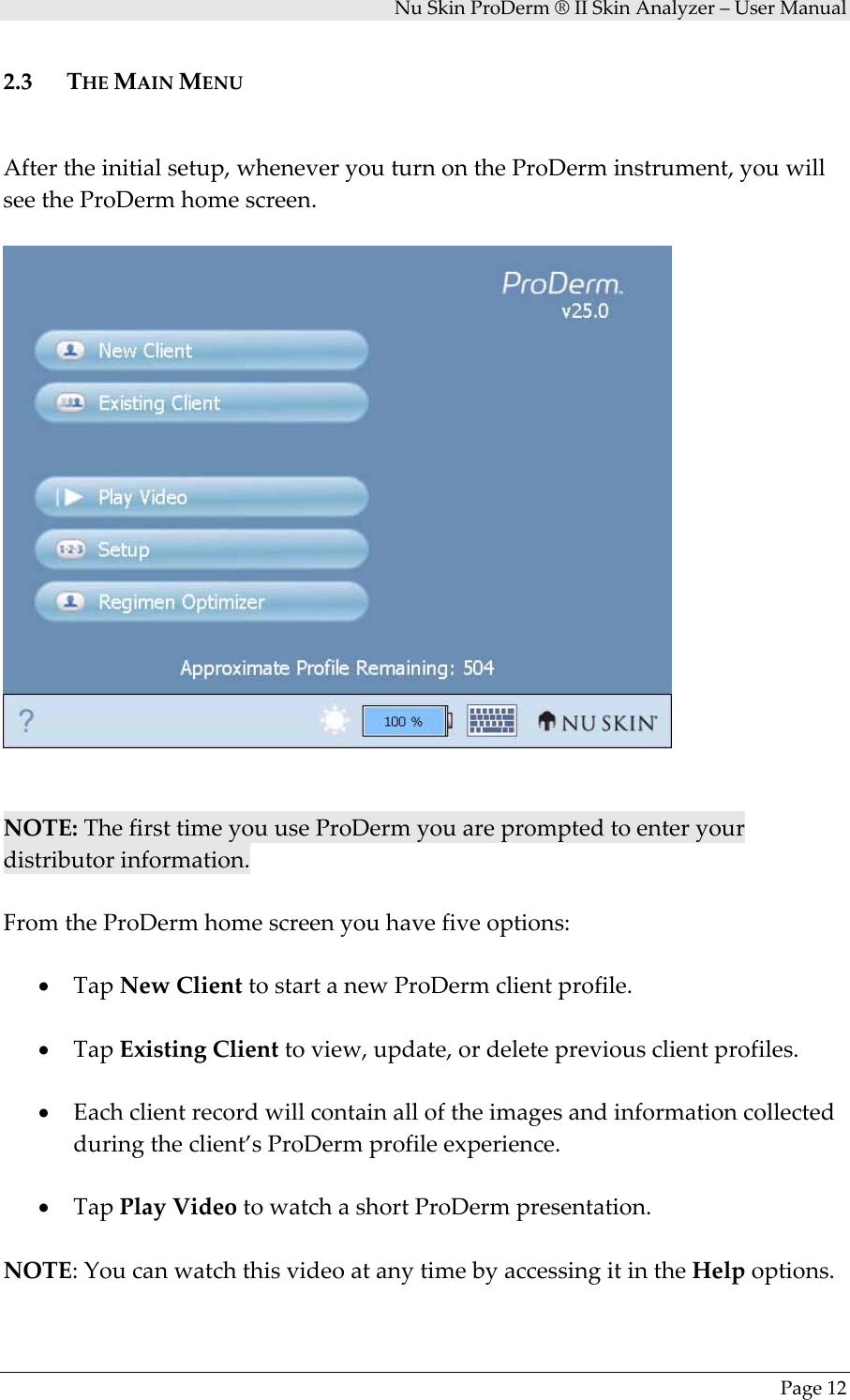 NuSkinProDerm®IISkinAnalyzer–UserManualPage122.3 THEMAINMENUAftertheinitialsetup,wheneveryouturnontheProDerminstrument,youwillseetheProDermhomescreen.NOTE:ThefirsttimeyouuseProDermyouarepromptedtoenteryourdistributorinformation.FromtheProDermhomescreenyouhavefiveoptions:• TapNewClienttostartanewProDermclientprofile.• TapExistingClienttoview,update,ordeletepreviousclientprofiles.• Eachclientrecordwillcontainalloftheimagesandinformationcollectedduringtheclient’sProDermprofileexperience.• TapPlayVideotowatchashortProDermpresentation.NOTE:YoucanwatchthisvideoatanytimebyaccessingitintheHelpoptions.