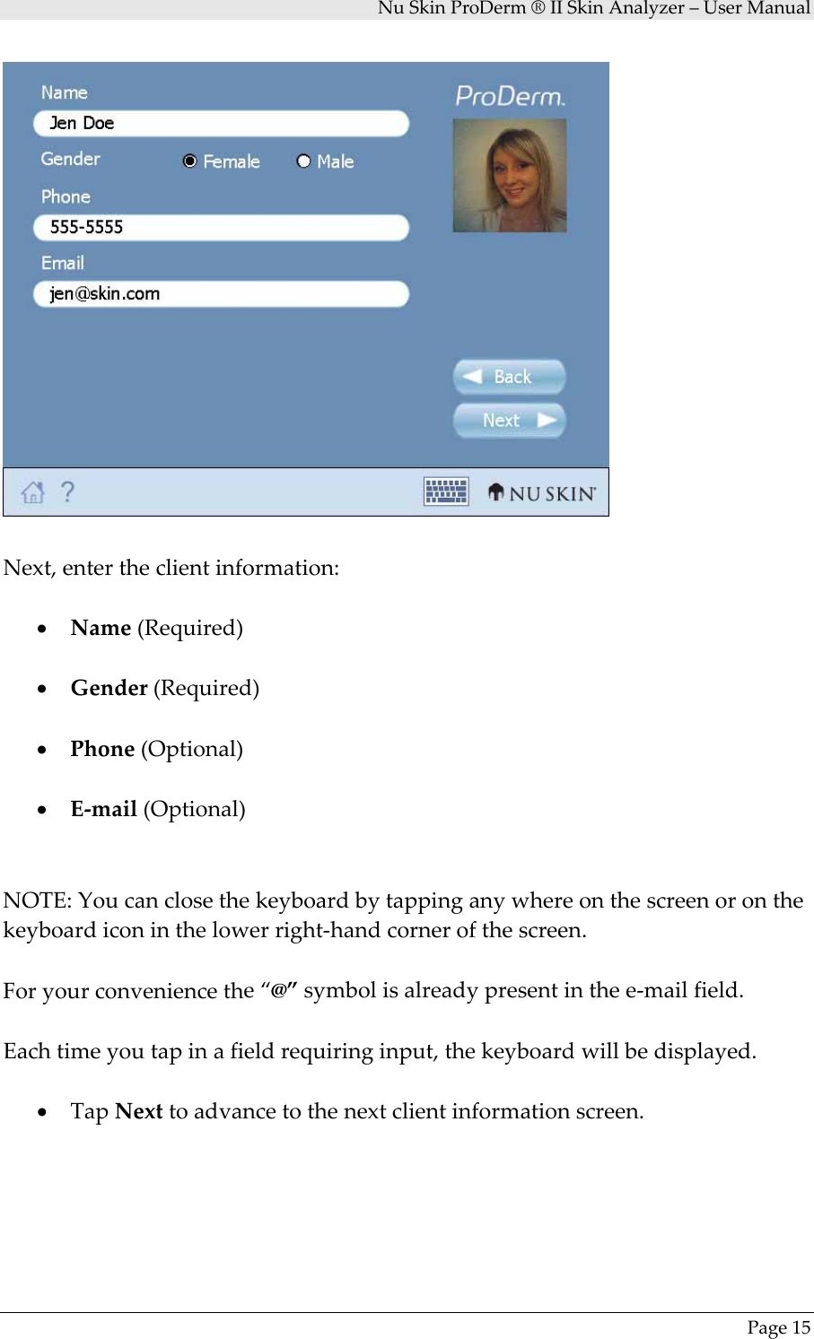 NuSkinProDerm®IISkinAnalyzer–UserManualPage15Next,entertheclientinformation:• Name(Required)• Gender(Required)• Phone(Optional)• E‐mail(Optional)NOTE:Youcanclosethekeyboardbytappinganywhereonthescreenoronthekeyboardiconinthelowerright‐handcornerofthescreen.Foryourconveniencethe“@”symbolisalreadypresentinthee‐mailfield.Eachtimeyoutapinafieldrequiringinput,thekeyboardwillbedisplayed.• TapNexttoadvancetothenextclientinformationscreen.