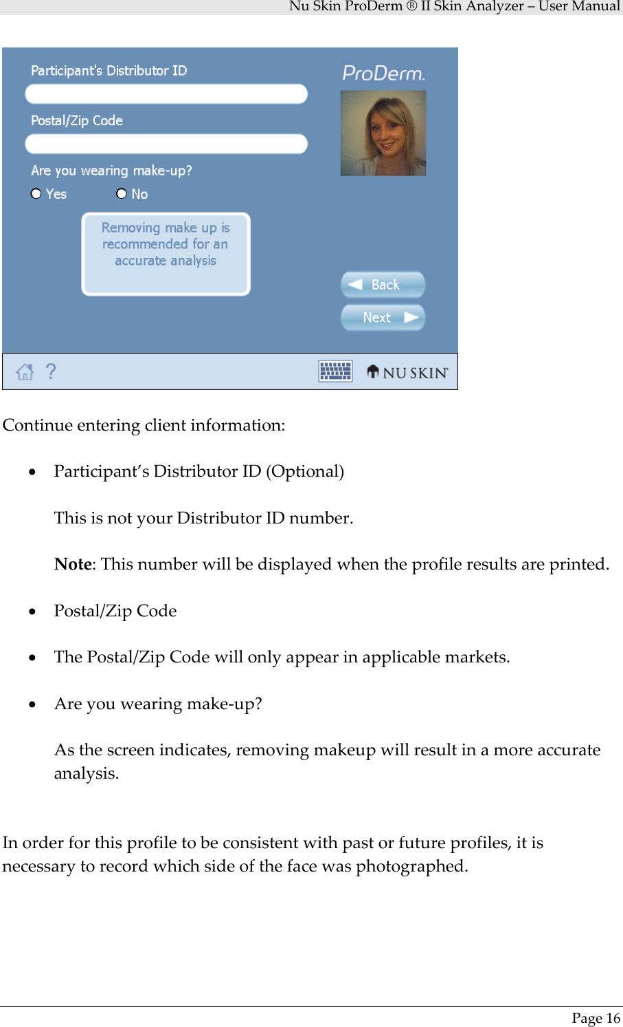 NuSkinProDerm®IISkinAnalyzer–UserManualPage16Continueenteringclientinformation:• Participant’sDistributorID(Optional)ThisisnotyourDistributorIDnumber.Note:Thisnumberwillbedisplayedwhentheprofileresultsareprinted.• Postal/ZipCode• ThePostal/ZipCodewillonlyappearinapplicablemarkets.• Areyouwearingmake‐up?Asthescreenindicates,removingmakeupwillresultinamoreaccurateanalysis.Inorderforthisprofiletobeconsistentwithpastorfutureprofiles,itisnecessarytorecordwhichsideofthefacewasphotographed.