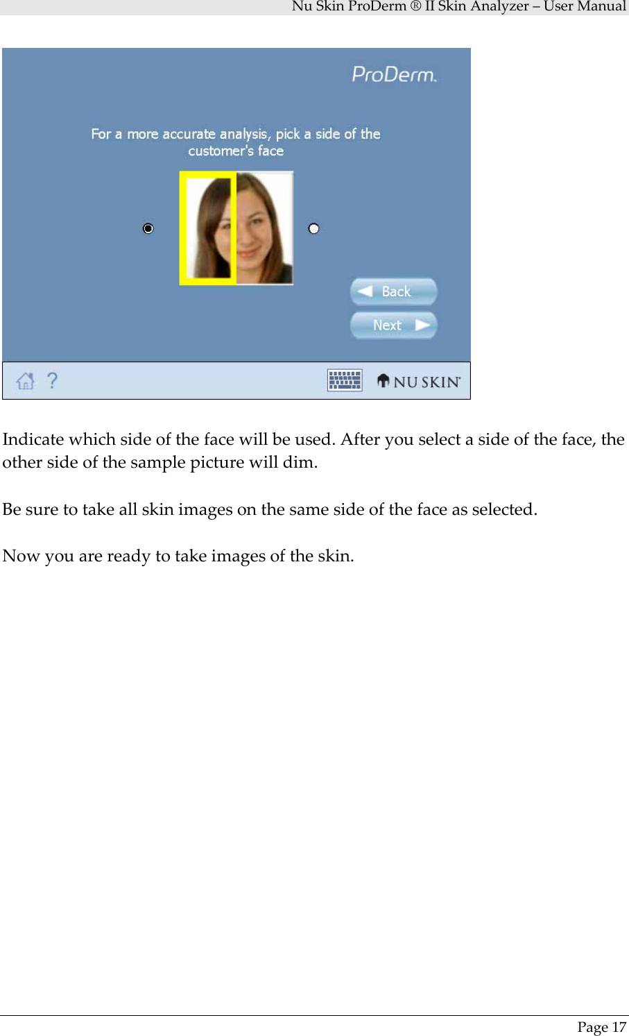 NuSkinProDerm®IISkinAnalyzer–UserManualPage17Indicatewhichsideofthefacewillbeused.Afteryouselectasideoftheface,theothersideofthesamplepicturewilldim.Besuretotakeallskinimagesonthesamesideofthefaceasselected.Nowyouarereadytotakeimagesoftheskin.