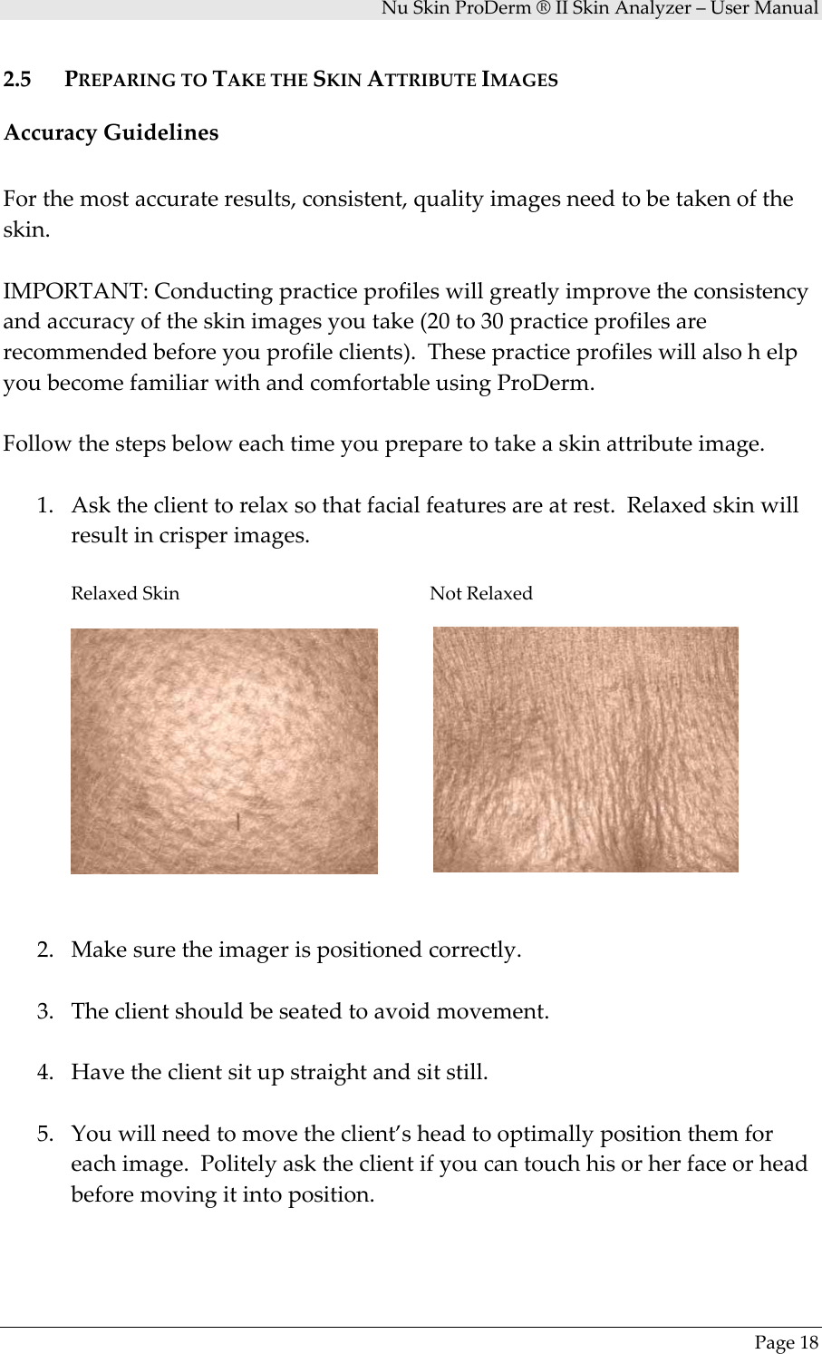 NuSkinProDerm®IISkinAnalyzer–UserManualPage182.5 PREPARINGTOTAKETHESKINATTRIBUTEIMAGESAccuracyGuidelinesForthemostaccurateresults,consistent,qualityimagesneedtobetakenoftheskin.IMPORTANT:Conductingpracticeprofileswillgreatlyimprovetheconsistencyandaccuracyoftheskinimagesyoutake(20to30practiceprofilesarerecommendedbeforeyouprofileclients).ThesepracticeprofileswillalsohelpyoubecomefamiliarwithandcomfortableusingProDerm.Followthestepsbeloweachtimeyoupreparetotakeaskinattributeimage.1. Asktheclienttorelaxsothatfacialfeaturesareatrest.Relaxedskinwillresultincrisperimages.RelaxedSkin    NotRelaxed2. Makesuretheimagerispositionedcorrectly.3. Theclientshouldbeseatedtoavoidmovement.4. Havetheclientsitupstraightandsitstill.5. Youwillneedtomovetheclient’sheadtooptimallypositionthemforeachimage.Politelyasktheclientifyoucantouchhisorherfaceorheadbeforemovingitintoposition.