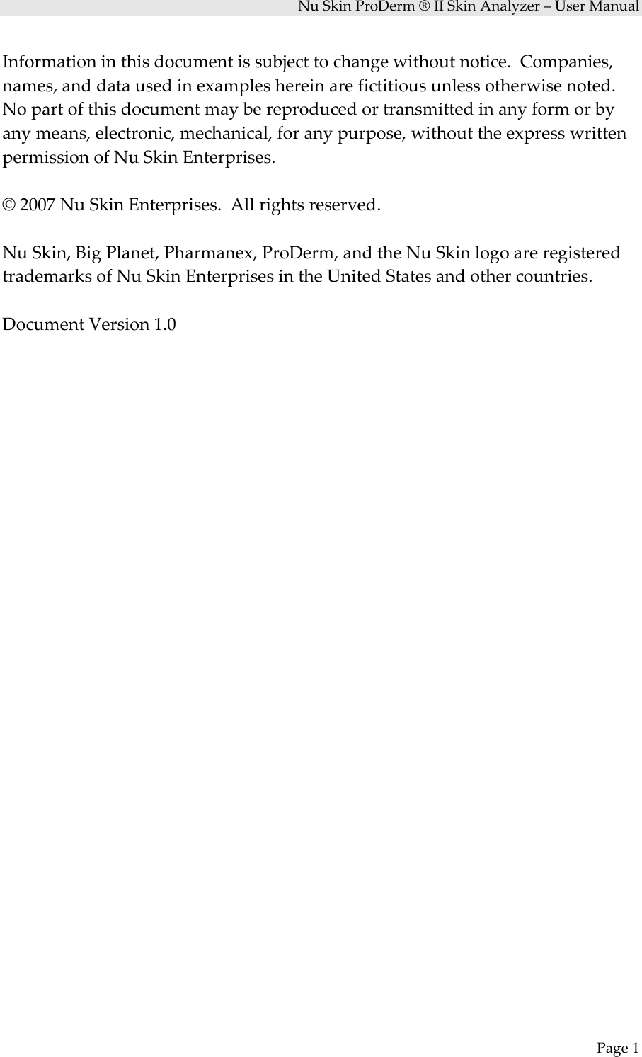 NuSkinProDerm®IISkinAnalyzer–UserManualPage1Informationinthisdocumentissubjecttochangewithoutnotice.Companies,names,anddatausedinexampleshereinarefictitiousunlessotherwisenoted.Nopartofthisdocumentmaybereproducedortransmittedinanyformorbyanymeans,electronic,mechanical,foranypurpose,withouttheexpresswrittenpermissionofNuSkinEnterprises.©2007NuSkinEnterprises.Allrightsreserved.NuSkin,BigPlanet,Pharmanex,ProDerm,andtheNuSkinlogoareregisteredtrademarksofNuSkinEnterprisesintheUnitedStatesandothercountries.DocumentVersion1.0
