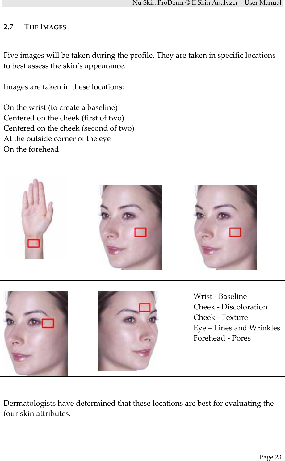 NuSkinProDerm®IISkinAnalyzer–UserManualPage232.7 THEIMAGESFiveimageswillbetakenduringtheprofile.Theyaretakeninspecificlocationstobestassesstheskin’sappearance.Imagesaretakenintheselocations:Onthewrist(tocreateabaseline)Centeredonthecheek(firstoftwo)Centeredonthecheek(secondoftwo)AttheoutsidecorneroftheeyeOntheforeheadWrist‐BaselineCheek‐DiscolorationCheek‐TextureEye–LinesandWrinklesForehead‐PoresDermatologistshavedeterminedthattheselocationsarebestforevaluatingthefourskinattributes.