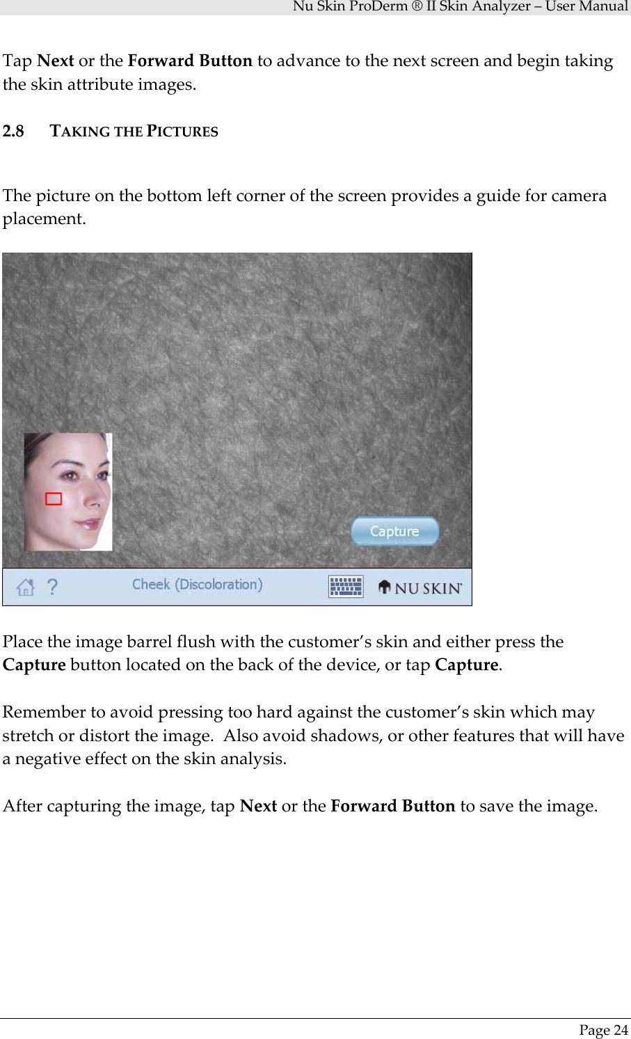 NuSkinProDerm®IISkinAnalyzer–UserManualPage24TapNextortheForwardButtontoadvancetothenextscreenandbegintakingtheskinattributeimages.2.8 TAKINGTHEPICTURESThepictureonthebottomleftcornerofthescreenprovidesaguideforcameraplacement.Placetheimagebarrelflushwiththecustomer’sskinandeitherpresstheCapturebuttonlocatedonthebackofthedevice,ortapCapture.Remembertoavoidpressingtoohardagainstthecustomer’sskinwhichmaystretchordistorttheimage.Alsoavoidshadows,orotherfeaturesthatwillhaveanegativeeffectontheskinanalysis.Aftercapturingtheimage,tapNextortheForwardButtontosavetheimage.
