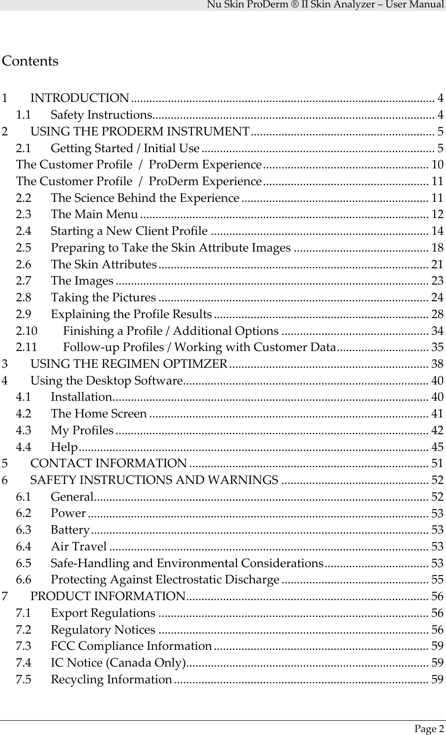 NuSkinProDerm®IISkinAnalyzer–UserManualPage2Contents1 INTRODUCTION................................................................................................... 4 1.1 SafetyInstructions............................................................................................ 4 2 USINGTHEPRODERMINSTRUMENT............................................................ 5 2.1 GettingStarted/InitialUse ............................................................................ 5 TheCustomerProfile/ProDermExperience...................................................... 10 TheCustomerProfile/ProDermExperience...................................................... 11 2.2 TheScienceBehindtheExperience ............................................................. 11 2.3 TheMainMenu .............................................................................................. 12 2.4 StartingaNewClientProfile ....................................................................... 14 2.5 PreparingtoTaketheSkinAttributeImages ............................................ 18 2.6 TheSkinAttributes........................................................................................ 21 2.7 TheImages ...................................................................................................... 23 2.8 TakingthePictures ........................................................................................ 24 2.9 ExplainingtheProfileResults ...................................................................... 28 2.10 FinishingaProfile/AdditionalOptions ................................................ 34 2.11 Follow‐upProfiles/WorkingwithCustomerData.............................. 35 3 USINGTHEREGIMENOPTIMZER ................................................................. 38 4 UsingtheDesktopSoftware................................................................................ 40 4.1 Installation....................................................................................................... 40 4.2 TheHomeScreen ........................................................................................... 41 4.3 MyProfiles ...................................................................................................... 42 4.4 Help.................................................................................................................. 45 5 CONTACTINFORMATION .............................................................................. 51 6 SAFETYINSTRUCTIONSANDWARNINGS ................................................ 52 6.1 General............................................................................................................. 52 6.2 Power ............................................................................................................... 53 6.3 Battery.............................................................................................................. 53 6.4 AirTravel ........................................................................................................ 53 6.5 Safe‐HandlingandEnvironmentalConsiderations.................................. 53 6.6 ProtectingAgainstElectrostaticDischarge ................................................ 55 7 PRODUCTINFORMATION............................................................................... 56 7.1 ExportRegulations ........................................................................................ 56 7.2 RegulatoryNotices ........................................................................................ 56 7.3 FCCComplianceInformation ...................................................................... 59 7.4 ICNotice(CanadaOnly)............................................................................... 59 7.5 RecyclingInformation................................................................................... 59 