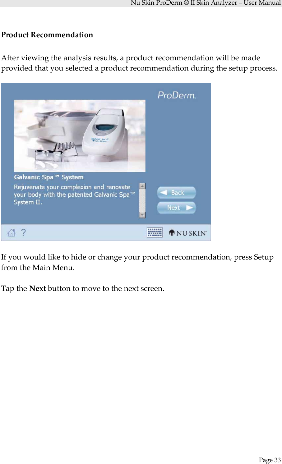 NuSkinProDerm®IISkinAnalyzer–UserManualPage33ProductRecommendationAfterviewingtheanalysisresults,aproductrecommendationwillbemadeprovidedthatyouselectedaproductrecommendationduringthesetupprocess.Ifyouwouldliketohideorchangeyourproductrecommendation,pressSetupfromtheMainMenu.TaptheNextbuttontomovetothenextscreen.
