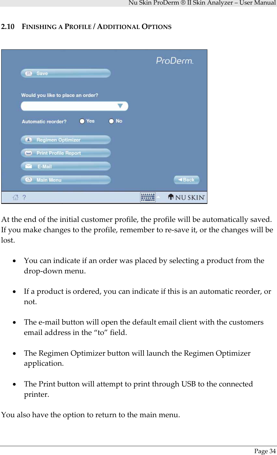 NuSkinProDerm®IISkinAnalyzer–UserManualPage342.10 FINISHINGAPROFILE/ADDITIONALOPTIONSAttheendoftheinitialcustomerprofile,theprofilewillbeautomaticallysaved.Ifyoumakechangestotheprofile,remembertore‐saveit,orthechangeswillbelost.• Youcanindicateifanorderwasplacedbyselectingaproductfromthedrop‐downmenu.• Ifaproductisordered,youcanindicateifthisisanautomaticreorder,ornot.• Thee‐mailbuttonwillopenthedefaultemailclientwiththecustomersemailaddressinthe“to”field.• TheRegimenOptimizerbuttonwilllaunchtheRegimenOptimizerapplication.• ThePrintbuttonwillattempttoprintthroughUSBtotheconnectedprinter.Youalsohavetheoptiontoreturntothemainmenu.