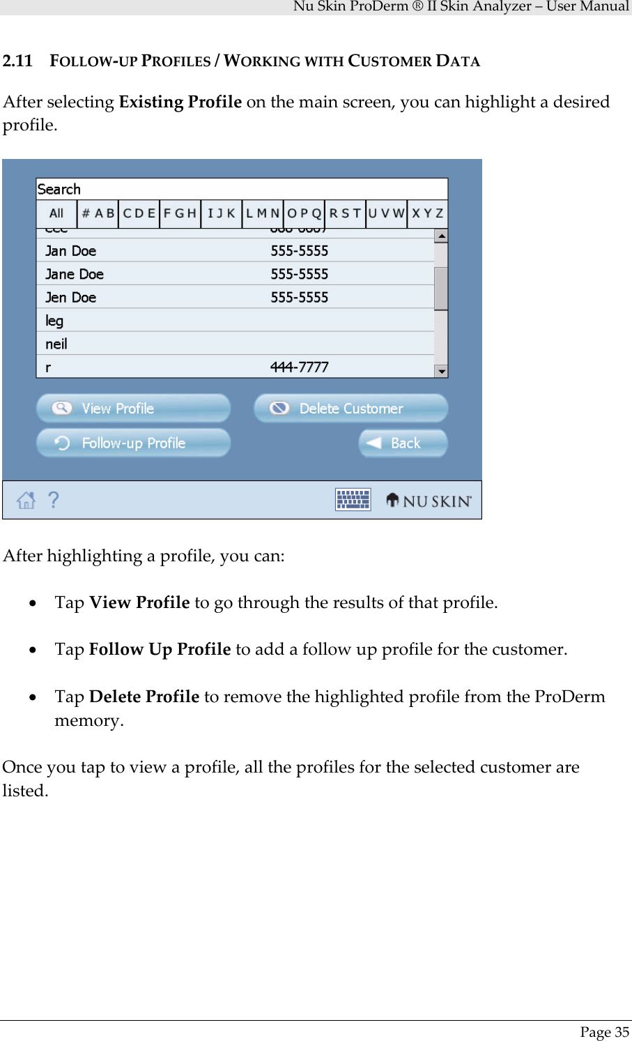 NuSkinProDerm®IISkinAnalyzer–UserManualPage352.11 FOLLOW‐UPPROFILES/WORKINGWITHCUSTOMERDATAAfterselectingExistingProfileonthemainscreen,youcanhighlightadesiredprofile.Afterhighlightingaprofile,youcan:• TapViewProfiletogothroughtheresultsofthatprofile.• TapFollowUpProfiletoaddafollowupprofileforthecustomer.• TapDeleteProfiletoremovethehighlightedprofilefromtheProDermmemory.Onceyoutaptoviewaprofile,alltheprofilesfortheselectedcustomerarelisted.