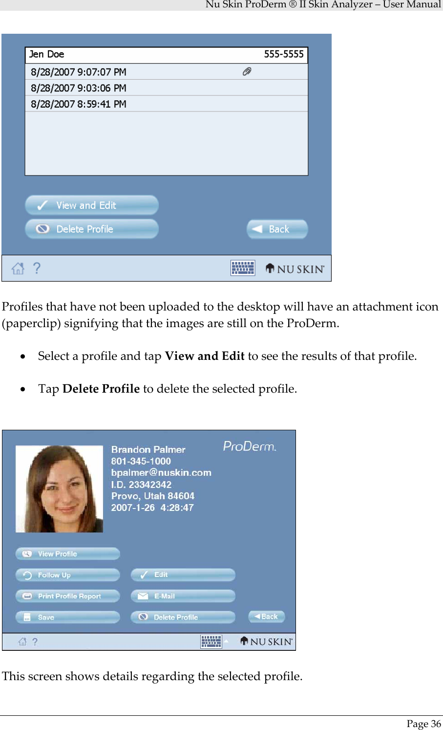 NuSkinProDerm®IISkinAnalyzer–UserManualPage36Profilesthathavenotbeenuploadedtothedesktopwillhaveanattachmenticon(paperclip)signifyingthattheimagesarestillontheProDerm.• SelectaprofileandtapViewandEdittoseetheresultsofthatprofile.• TapDeleteProfiletodeletetheselectedprofile.Thisscreenshowsdetailsregardingtheselectedprofile.