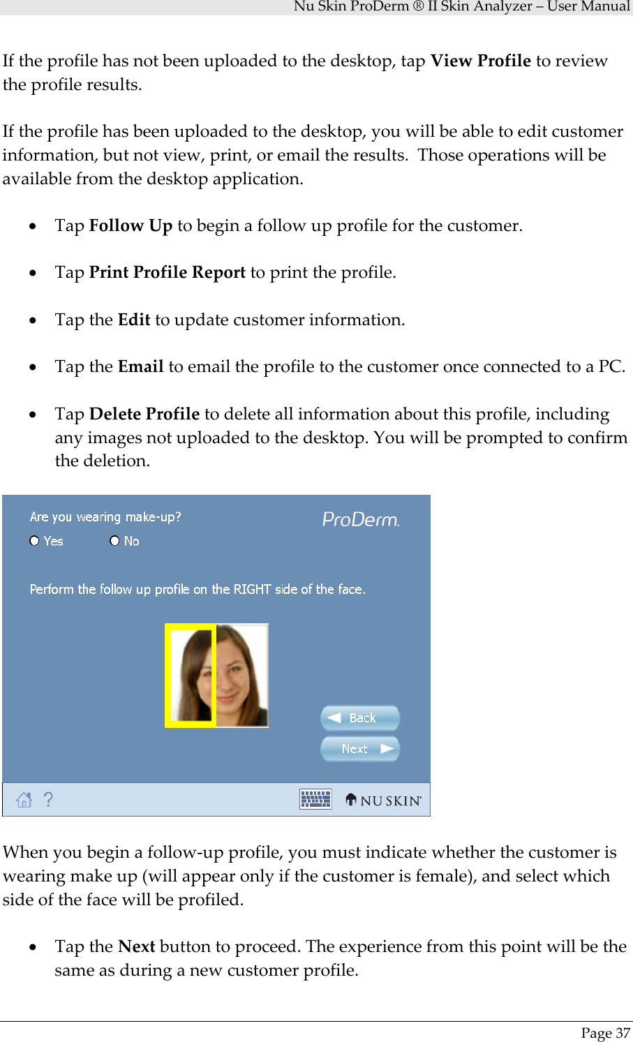 NuSkinProDerm®IISkinAnalyzer–UserManualPage37Iftheprofilehasnotbeenuploadedtothedesktop,tapViewProfiletoreviewtheprofileresults.Iftheprofilehasbeenuploadedtothedesktop,youwillbeabletoeditcustomerinformation,butnotview,print,oremailtheresults.Thoseoperationswillbeavailablefromthedesktopapplication.• TapFollowUptobeginafollowupprofileforthecustomer.• TapPrintProfileReporttoprinttheprofile.• TaptheEdittoupdatecustomerinformation.• TaptheEmailtoemailtheprofiletothecustomeronceconnectedtoaPC.• TapDeleteProfiletodeleteallinformationaboutthisprofile,includinganyimagesnotuploadedtothedesktop.Youwillbepromptedtoconfirmthedeletion.Whenyoubeginafollow‐upprofile,youmustindicatewhetherthecustomeriswearingmakeup(willappearonlyifthecustomerisfemale),andselectwhichsideofthefacewillbeprofiled.• TaptheNextbuttontoproceed.Theexperiencefromthispointwillbethesameasduringanewcustomerprofile.