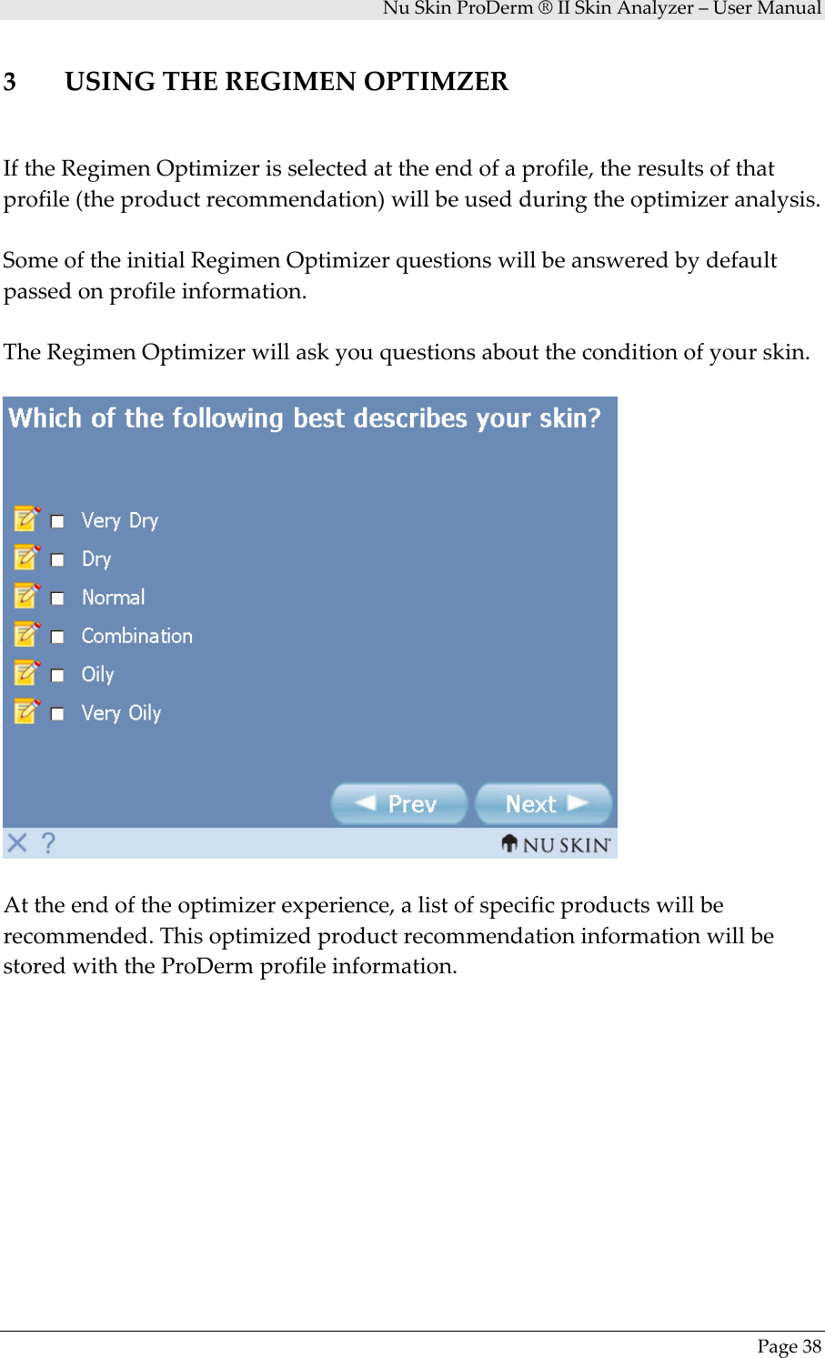NuSkinProDerm®IISkinAnalyzer–UserManualPage383 USINGTHEREGIMENOPTIMZERIftheRegimenOptimizerisselectedattheendofaprofile,theresultsofthatprofile(theproductrecommendation)willbeusedduringtheoptimizeranalysis.SomeoftheinitialRegimenOptimizerquestionswillbeansweredbydefaultpassedonprofileinformation.TheRegimenOptimizerwillaskyouquestionsabouttheconditionofyourskin.Attheendoftheoptimizerexperience,alistofspecificproductswillberecommended.ThisoptimizedproductrecommendationinformationwillbestoredwiththeProDermprofileinformation.