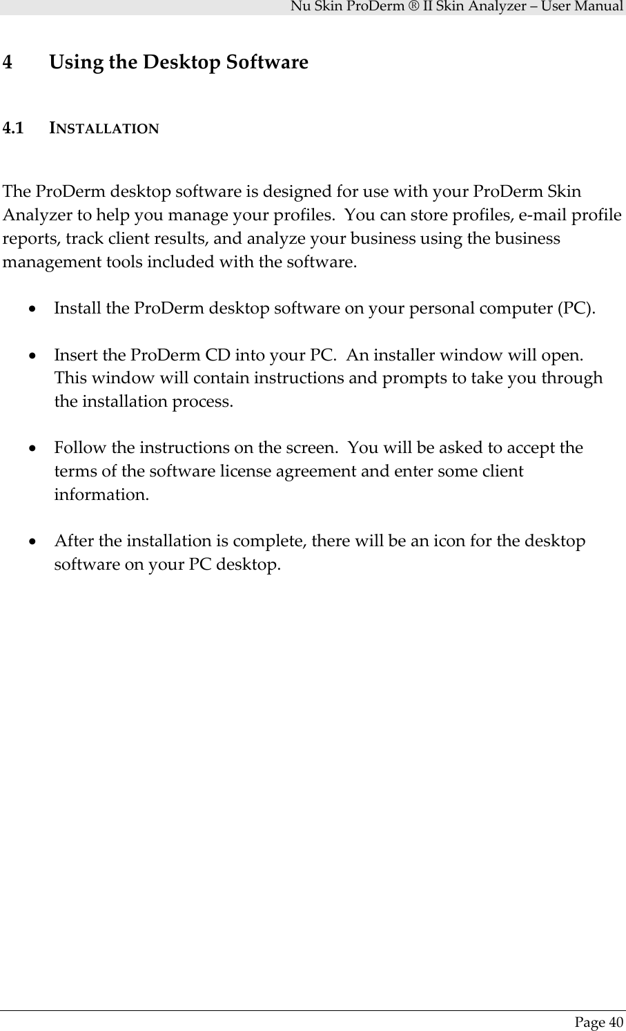 NuSkinProDerm®IISkinAnalyzer–UserManualPage404 UsingtheDesktopSoftware4.1 INSTALLATIONTheProDermdesktopsoftwareisdesignedforusewithyourProDermSkinAnalyzertohelpyoumanageyourprofiles.Youcanstoreprofiles,e‐mailprofilereports,trackclientresults,andanalyzeyourbusinessusingthebusinessmanagementtoolsincludedwiththesoftware.• InstalltheProDermdesktopsoftwareonyourpersonalcomputer(PC).• InserttheProDermCDintoyourPC.Aninstallerwindowwillopen.Thiswindowwillcontaininstructionsandpromptstotakeyouthroughtheinstallationprocess.• Followtheinstructionsonthescreen.Youwillbeaskedtoacceptthetermsofthesoftwarelicenseagreementandentersomeclientinformation.• Aftertheinstallationiscomplete,therewillbeaniconforthedesktopsoftwareonyourPCdesktop.