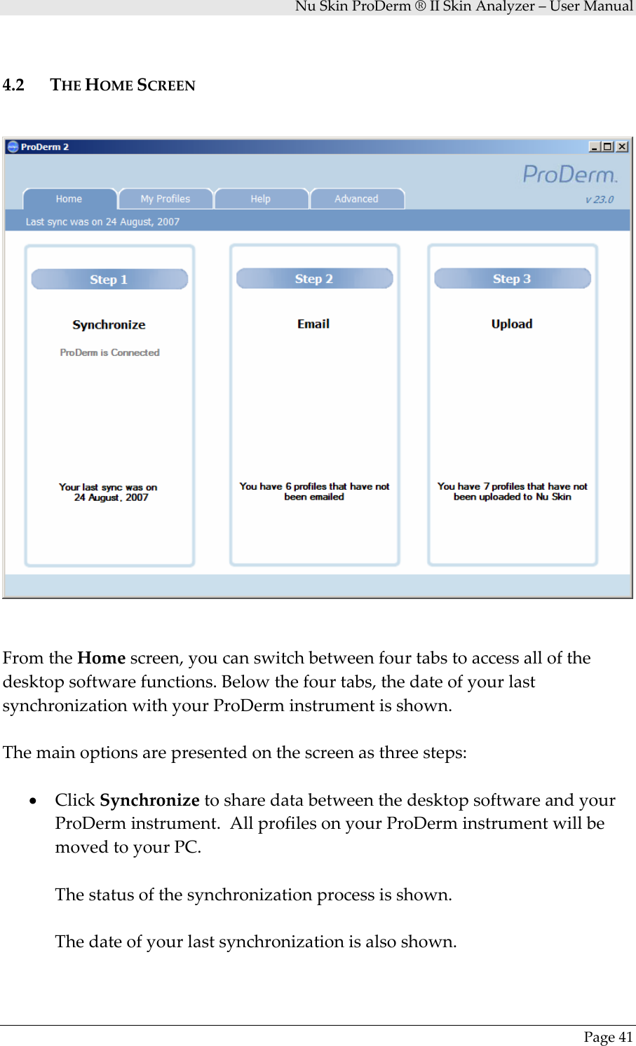 NuSkinProDerm®IISkinAnalyzer–UserManualPage414.2 THEHOMESCREENFromtheHomescreen,youcanswitchbetweenfourtabstoaccessallofthedesktopsoftwarefunctions.Belowthefourtabs,thedateofyourlastsynchronizationwithyourProDerminstrumentisshown.Themainoptionsarepresentedonthescreenasthreesteps:• ClickSynchronizetosharedatabetweenthedesktopsoftwareandyourProDerminstrument.AllprofilesonyourProDerminstrumentwillbemovedtoyourPC.Thestatusofthesynchronizationprocessisshown.Thedateofyourlastsynchronizationisalsoshown.
