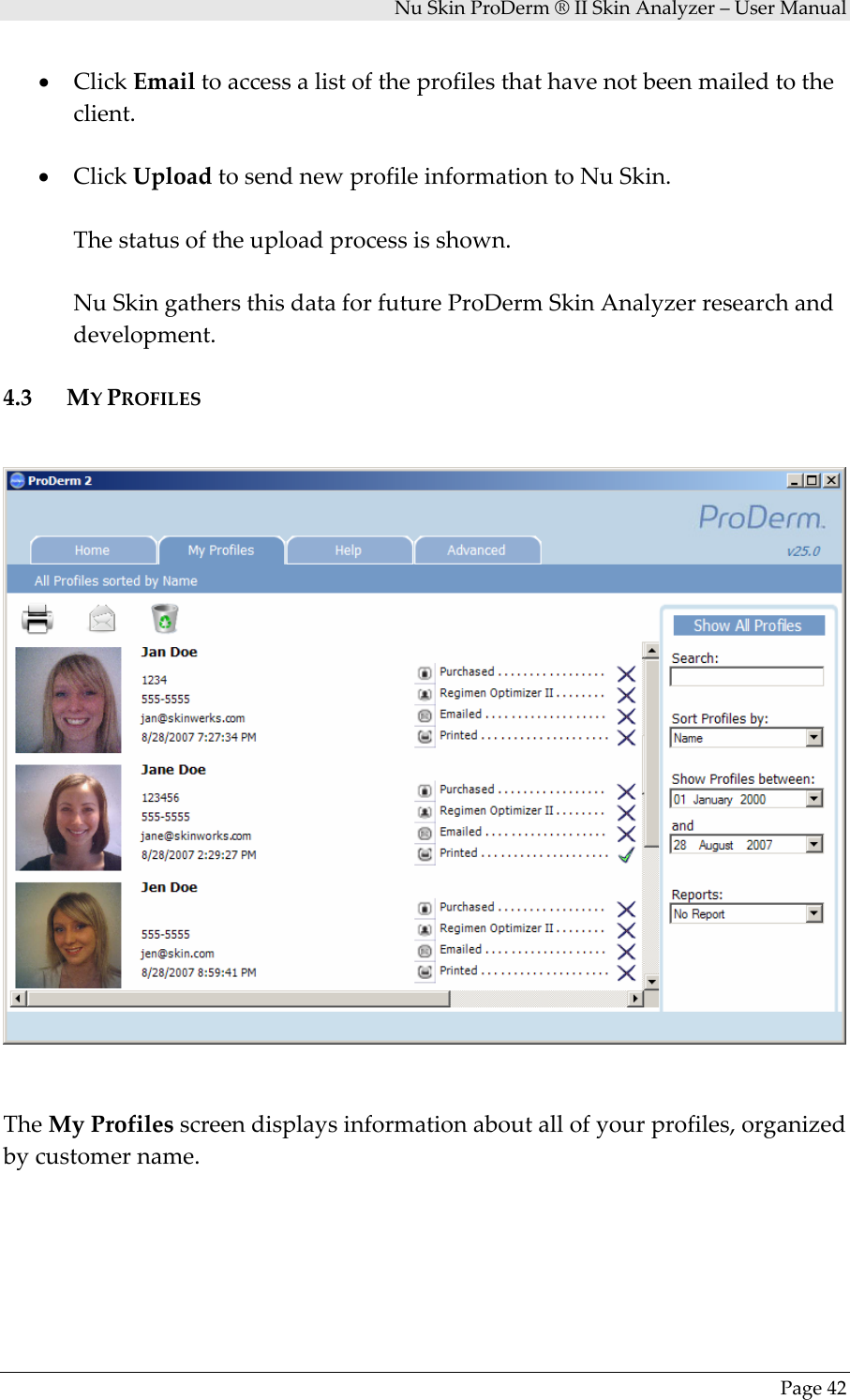 NuSkinProDerm®IISkinAnalyzer–UserManualPage42• ClickEmailtoaccessalistoftheprofilesthathavenotbeenmailedtotheclient.• ClickUploadtosendnewprofileinformationtoNuSkin.Thestatusoftheuploadprocessisshown.NuSkingathersthisdataforfutureProDermSkinAnalyzerresearchanddevelopment.4.3 MYPROFILESTheMyProfilesscreendisplaysinformationaboutallofyourprofiles,organizedbycustomername.