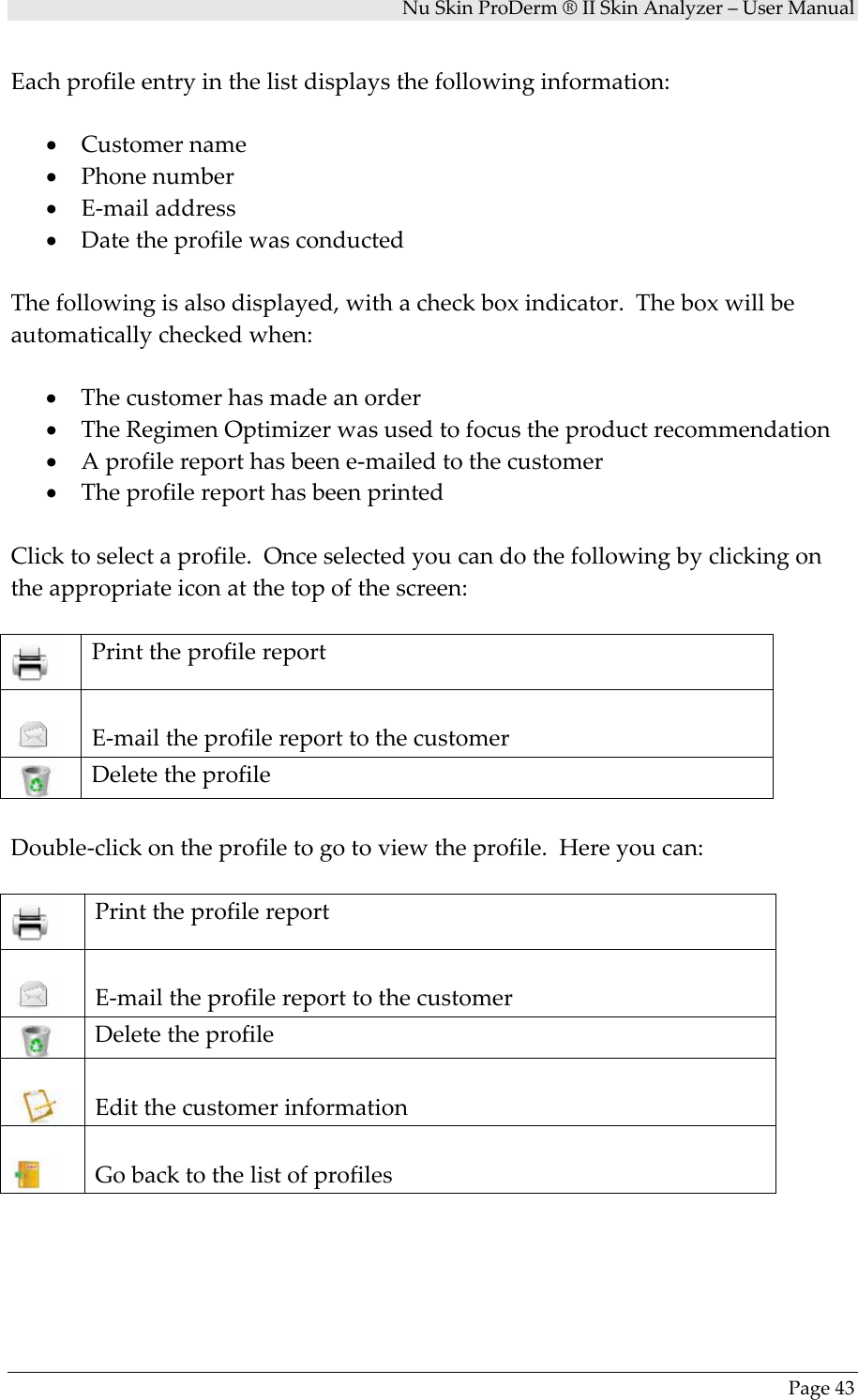 NuSkinProDerm®IISkinAnalyzer–UserManualPage43Eachprofileentryinthelistdisplaysthefollowinginformation:• Customername• Phonenumber• E‐mailaddress• DatetheprofilewasconductedThefollowingisalsodisplayed,withacheckboxindicator.Theboxwillbeautomaticallycheckedwhen:• Thecustomerhasmadeanorder• TheRegimenOptimizerwasusedtofocustheproductrecommendation• Aprofilereporthasbeene‐mailedtothecustomer• TheprofilereporthasbeenprintedClicktoselectaprofile.Onceselectedyoucandothefollowingbyclickingontheappropriateiconatthetopofthescreen:PrinttheprofilereportE‐mailtheprofilereporttothecustomerDeletetheprofileDouble‐clickontheprofiletogotoviewtheprofile.Hereyoucan:PrinttheprofilereportE‐mailtheprofilereporttothecustomerDeletetheprofileEditthecustomerinformationGobacktothelistofprofiles
