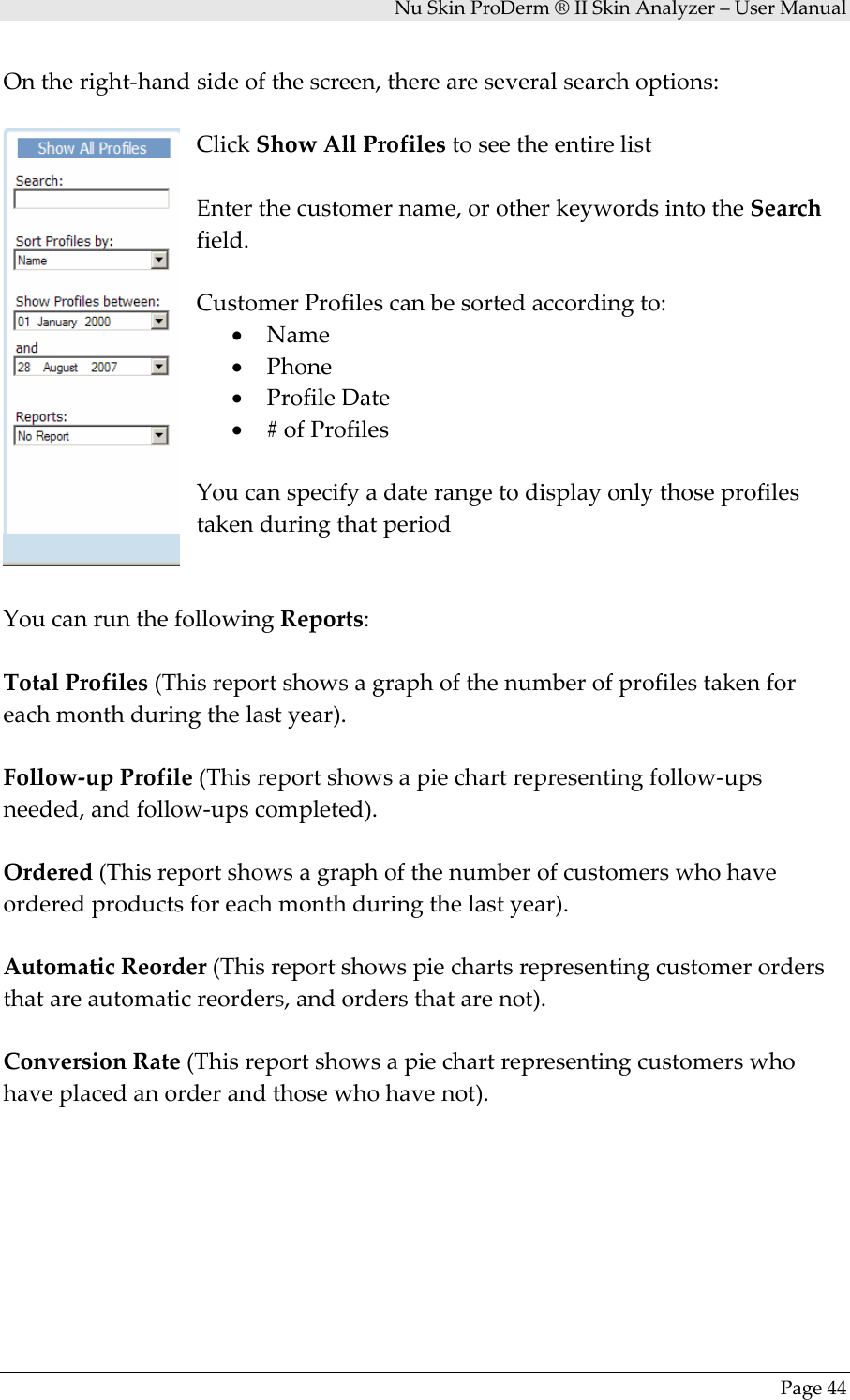 NuSkinProDerm®IISkinAnalyzer–UserManualPage44Ontheright‐handsideofthescreen,thereareseveralsearchoptions:ClickShowAllProfilestoseetheentirelistEnterthecustomername,orotherkeywordsintotheSearchfield.CustomerProfilescanbesortedaccordingto:• Name• Phone• ProfileDate• #ofProfilesYoucanspecifyadaterangetodisplayonlythoseprofilestakenduringthatperiodYoucanrunthefollowingReports:TotalProfiles(Thisreportshowsagraphofthenumberofprofilestakenforeachmonthduringthelastyear).Follow‐upProfile(Thisreportshowsapiechartrepresentingfollow‐upsneeded,andfollow‐upscompleted).Ordered(Thisreportshowsagraphofthenumberofcustomerswhohaveorderedproductsforeachmonthduringthelastyear).AutomaticReorder(Thisreportshowspiechartsrepresentingcustomerordersthatareautomaticreorders,andordersthatarenot).ConversionRate(Thisreportshowsapiechartrepresentingcustomerswhohaveplacedanorderandthosewhohavenot).