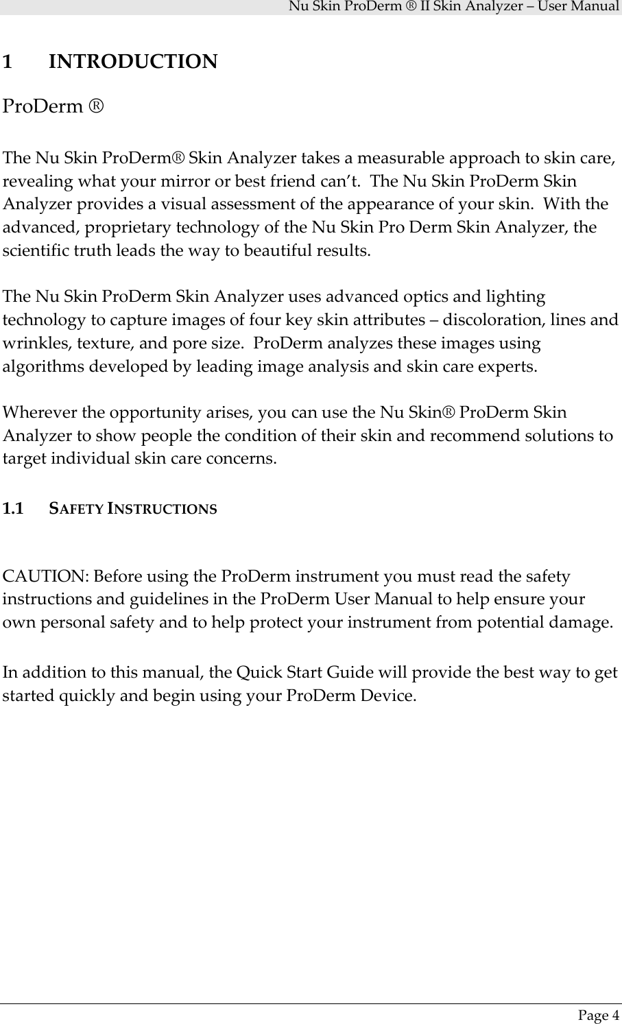 NuSkinProDerm®IISkinAnalyzer–UserManualPage41 INTRODUCTIONProDerm®TheNuSkinProDerm®SkinAnalyzertakesameasurableapproachtoskincare,revealingwhatyourmirrororbestfriendcan’t.TheNuSkinProDermSkinAnalyzerprovidesavisualassessmentoftheappearanceofyourskin.Withtheadvanced,proprietarytechnologyoftheNuSkinProDermSkinAnalyzer,thescientifictruthleadsthewaytobeautifulresults.TheNuSkinProDermSkinAnalyzerusesadvancedopticsandlightingtechnologytocaptureimagesoffourkeyskinattributes–discoloration,linesandwrinkles,texture,andporesize.ProDermanalyzestheseimagesusingalgorithmsdevelopedbyleadingimageanalysisandskincareexperts.Wherevertheopportunityarises,youcanusetheNuSkin®ProDermSkinAnalyzertoshowpeopletheconditionoftheirskinandrecommendsolutionstotargetindividualskincareconcerns.1.1 SAFETYINSTRUCTIONSCAUTION:BeforeusingtheProDerminstrumentyoumustreadthesafetyinstructionsandguidelinesintheProDermUserManualtohelpensureyourownpersonalsafetyandtohelpprotectyourinstrumentfrompotentialdamage.Inadditiontothismanual,theQuickStartGuidewillprovidethebestwaytogetstartedquicklyandbeginusingyourProDermDevice.