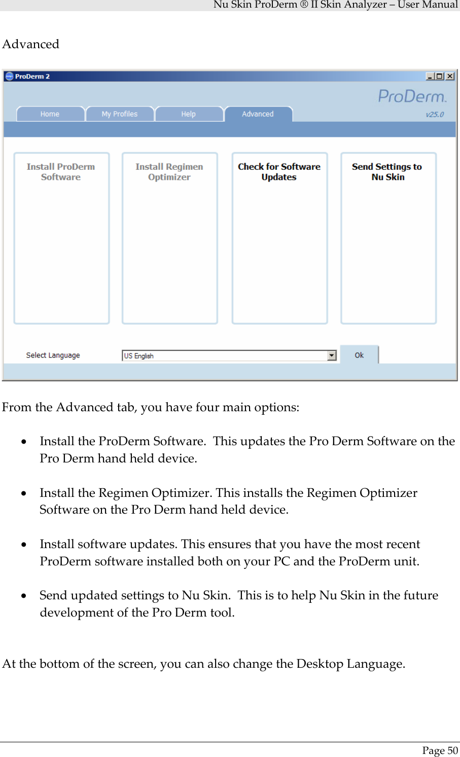 NuSkinProDerm®IISkinAnalyzer–UserManualPage50AdvancedFromtheAdvancedtab,youhavefourmainoptions:• InstalltheProDermSoftware.ThisupdatestheProDermSoftwareontheProDermhandhelddevice.• InstalltheRegimenOptimizer.ThisinstallstheRegimenOptimizerSoftwareontheProDermhandhelddevice.• Installsoftwareupdates.ThisensuresthatyouhavethemostrecentProDermsoftwareinstalledbothonyourPCandtheProDermunit.• SendupdatedsettingstoNuSkin.ThisistohelpNuSkininthefuturedevelopmentoftheProDermtool.Atthebottomofthescreen,youcanalsochangetheDesktopLanguage.