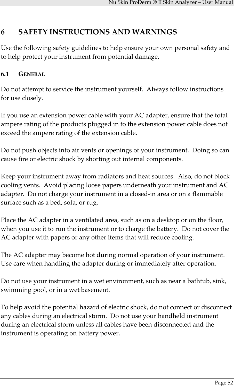 NuSkinProDerm®IISkinAnalyzer–UserManualPage526 SAFETYINSTRUCTIONSANDWARNINGSUsethefollowingsafetyguidelinestohelpensureyourownpersonalsafetyandtohelpprotectyourinstrumentfrompotentialdamage.6.1 GENERALDonotattempttoservicetheinstrumentyourself.Alwaysfollowinstructionsforuseclosely.IfyouuseanextensionpowercablewithyourACadapter,ensurethatthetotalampereratingoftheproductspluggedintotheextensionpowercabledoesnotexceedtheampereratingoftheextensioncable.Donotpushobjectsintoairventsoropeningsofyourinstrument.Doingsocancausefireorelectricshockbyshortingoutinternalcomponents.Keepyourinstrumentawayfromradiatorsandheatsources.Also,donotblockcoolingvents.AvoidplacingloosepapersunderneathyourinstrumentandACadapter.Donotchargeyourinstrumentinaclosed‐inareaoronaflammablesurfacesuchasabed,sofa,orrug.PlacetheACadapterinaventilatedarea,suchasonadesktoporonthefloor,whenyouuseittoruntheinstrumentortochargethebattery.DonotcovertheACadapterwithpapersoranyotheritemsthatwillreducecooling.TheACadaptermaybecomehotduringnormaloperationofyourinstrument.Usecarewhenhandlingtheadapterduringorimmediatelyafteroperation.Donotuseyourinstrumentinawetenvironment,suchasnearabathtub,sink,swimmingpool,orinawetbasement.Tohelpavoidthepotentialhazardofelectricshock,donotconnectordisconnectanycablesduringanelectricalstorm.Donotuseyourhandheldinstrumentduringanelectricalstormunlessallcableshavebeendisconnectedandtheinstrumentisoperatingonbatterypower.