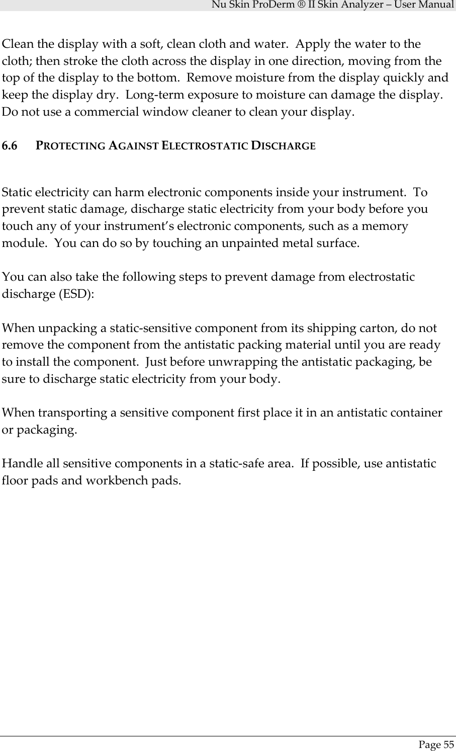 NuSkinProDerm®IISkinAnalyzer–UserManualPage55Cleanthedisplaywithasoft,cleanclothandwater.Applythewatertothecloth;thenstroketheclothacrossthedisplayinonedirection,movingfromthetopofthedisplaytothebottom.Removemoisturefromthedisplayquicklyandkeepthedisplaydry.Long‐termexposuretomoisturecandamagethedisplay.Donotuseacommercialwindowcleanertocleanyourdisplay.6.6 PROTECTINGAGAINSTELECTROSTATICDISCHARGEStaticelectricitycanharmelectroniccomponentsinsideyourinstrument.Topreventstaticdamage,dischargestaticelectricityfromyourbodybeforeyoutouchanyofyourinstrument’selectroniccomponents,suchasamemorymodule.Youcandosobytouchinganunpaintedmetalsurface.Youcanalsotakethefollowingstepstopreventdamagefromelectrostaticdischarge(ESD):Whenunpackingastatic‐sensitivecomponentfromitsshippingcarton,donotremovethecomponentfromtheantistaticpackingmaterialuntilyouarereadytoinstallthecomponent.Justbeforeunwrappingtheantistaticpackaging,besuretodischargestaticelectricityfromyourbody.Whentransportingasensitivecomponentfirstplaceitinanantistaticcontainerorpackaging.Handleallsensitivecomponentsinastatic‐safearea.Ifpossible,useantistaticfloorpadsandworkbenchpads.