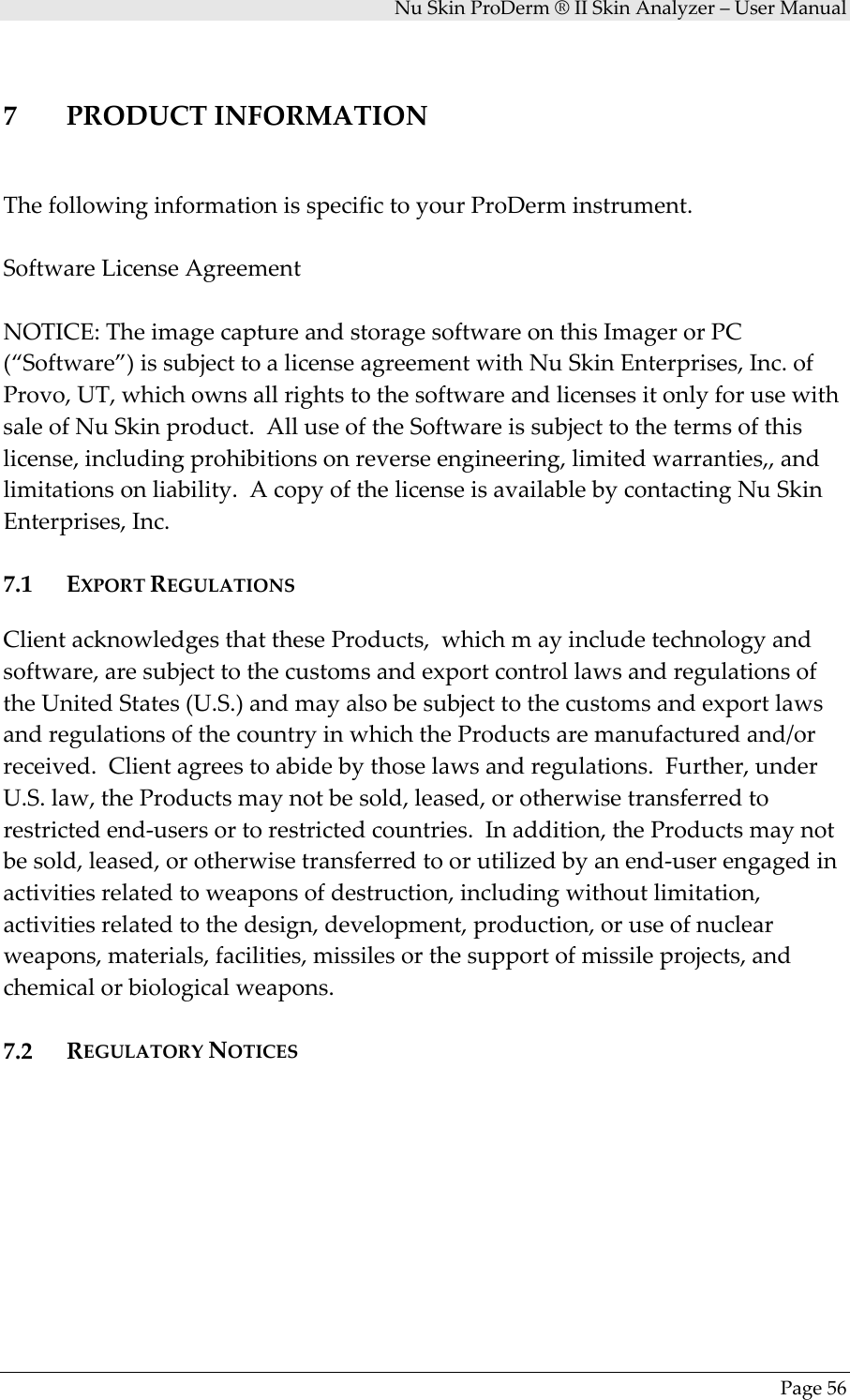 NuSkinProDerm®IISkinAnalyzer–UserManualPage567 PRODUCTINFORMATIONThefollowinginformationisspecifictoyourProDerminstrument.SoftwareLicenseAgreementNOTICE:TheimagecaptureandstoragesoftwareonthisImagerorPC(“Software”)issubjecttoalicenseagreementwithNuSkinEnterprises,Inc.ofProvo,UT,whichownsallrightstothesoftwareandlicensesitonlyforusewithsaleofNuSkinproduct.AlluseoftheSoftwareissubjecttothetermsofthislicense,includingprohibitionsonreverseengineering,limitedwarranties,,andlimitationsonliability.AcopyofthelicenseisavailablebycontactingNuSkinEnterprises,Inc.7.1 EXPORTREGULATIONSClientacknowledgesthattheseProducts,whichmayincludetechnologyandsoftware,aresubjecttothecustomsandexportcontrollawsandregulationsoftheUnitedStates(U.S.)andmayalsobesubjecttothecustomsandexportlawsandregulationsofthecountryinwhichtheProductsaremanufacturedand/orreceived.Clientagreestoabidebythoselawsandregulations.Further,underU.S.law,theProductsmaynotbesold,leased,orotherwisetransferredtorestrictedend‐usersortorestrictedcountries.Inaddition,theProductsmaynotbesold,leased,orotherwisetransferredtoorutilizedbyanend‐userengagedinactivitiesrelatedtoweaponsofdestruction,includingwithoutlimitation,activitiesrelatedtothedesign,development,production,oruseofnuclearweapons,materials,facilities,missilesorthesupportofmissileprojects,andchemicalorbiologicalweapons.7.2 REGULATORYNOTICES