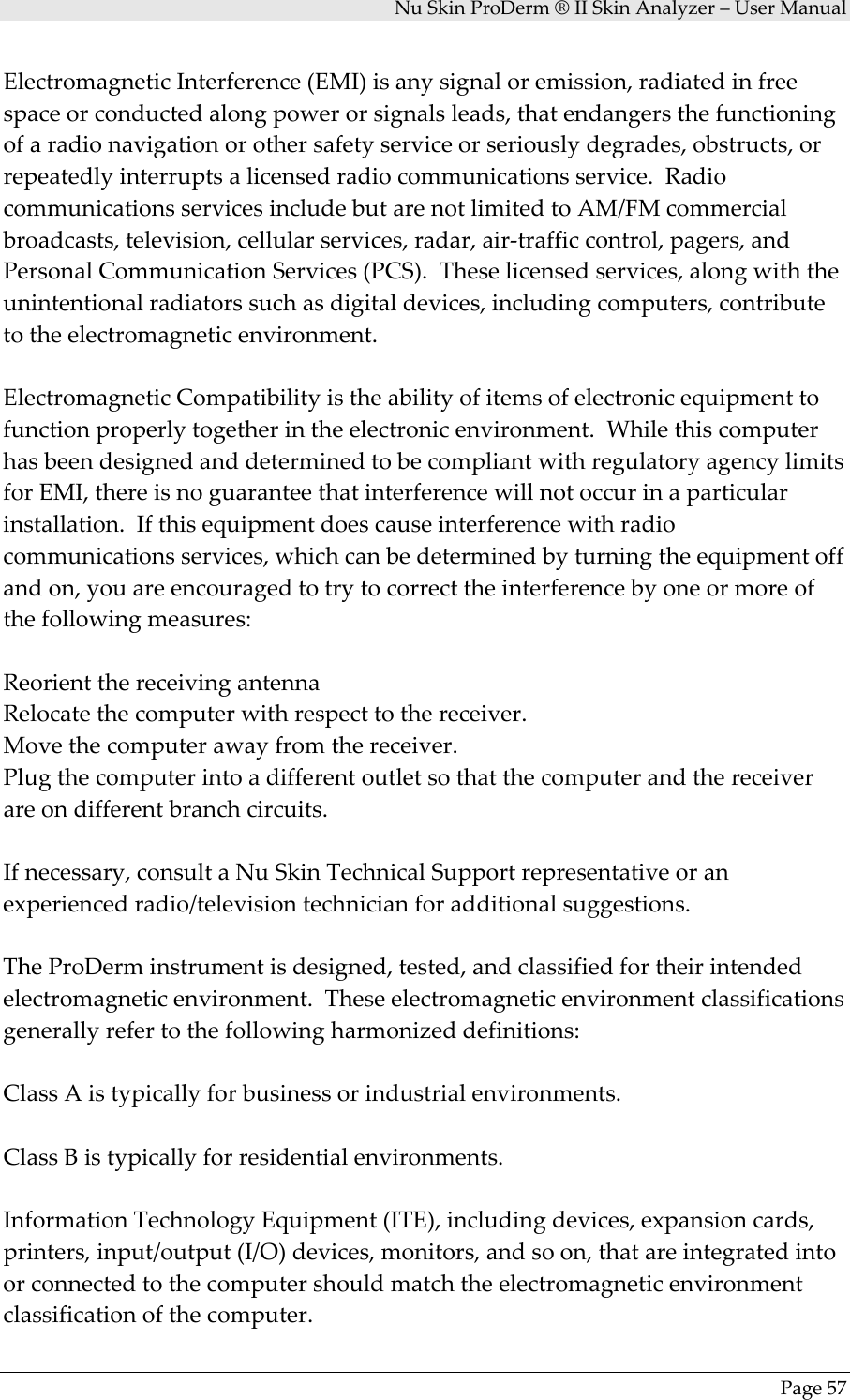 NuSkinProDerm®IISkinAnalyzer–UserManualPage57ElectromagneticInterference(EMI)isanysignaloremission,radiatedinfreespaceorconductedalongpowerorsignalsleads,thatendangersthefunctioningofaradionavigationorothersafetyserviceorseriouslydegrades,obstructs,orrepeatedlyinterruptsalicensedradiocommunicationsservice.RadiocommunicationsservicesincludebutarenotlimitedtoAM/FMcommercialbroadcasts,television,cellularservices,radar,air‐trafficcontrol,pagers,andPersonalCommunicationServices(PCS).Theselicensedservices,alongwiththeunintentionalradiatorssuchasdigitaldevices,includingcomputers,contributetotheelectromagneticenvironment.ElectromagneticCompatibilityistheabilityofitemsofelectronicequipmenttofunctionproperlytogetherintheelectronicenvironment.WhilethiscomputerhasbeendesignedanddeterminedtobecompliantwithregulatoryagencylimitsforEMI,thereisnoguaranteethatinterferencewillnotoccurinaparticularinstallation.Ifthisequipmentdoescauseinterferencewithradiocommunicationsservices,whichcanbedeterminedbyturningtheequipmentoffandon,youareencouragedtotrytocorrecttheinterferencebyoneormoreofthefollowingmeasures:ReorientthereceivingantennaRelocatethecomputerwithrespecttothereceiver.Movethecomputerawayfromthereceiver.Plugthecomputerintoadifferentoutletsothatthecomputerandthereceiverareondifferentbranchcircuits.Ifnecessary,consultaNuSkinTechnicalSupportrepresentativeoranexperiencedradio/televisiontechnicianforadditionalsuggestions.TheProDerminstrumentisdesigned,tested,andclassifiedfortheirintendedelectromagneticenvironment.Theseelectromagneticenvironmentclassificationsgenerallyrefertothefollowingharmonizeddefinitions:ClassAistypicallyforbusinessorindustrialenvironments.ClassBistypicallyforresidentialenvironments.InformationTechnologyEquipment(ITE),includingdevices,expansioncards,printers,input/output(I/O)devices,monitors,andsoon,thatareintegratedintoorconnectedtothecomputershouldmatchtheelectromagneticenvironmentclassificationofthecomputer.