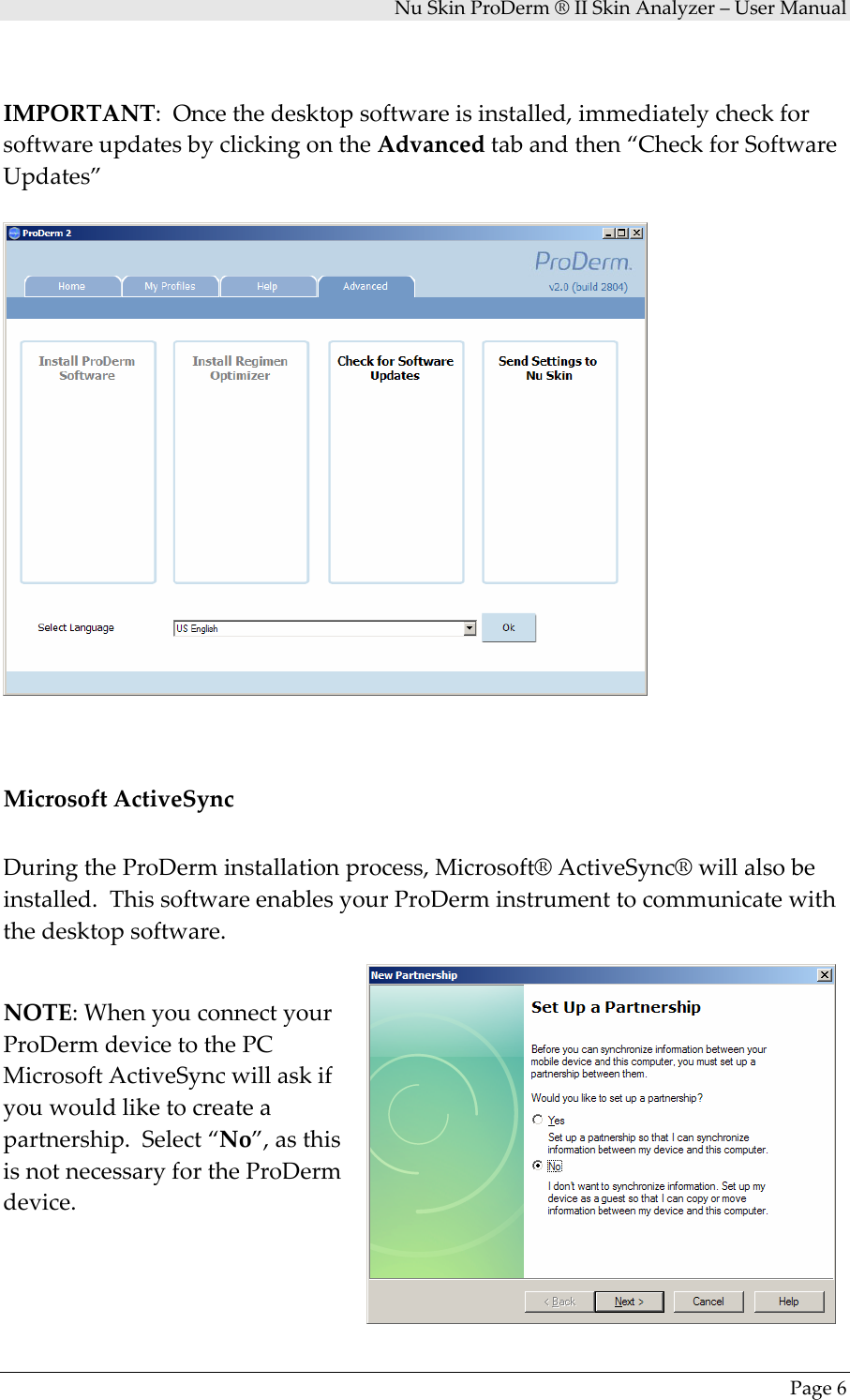 NuSkinProDerm®IISkinAnalyzer–UserManualPage6IMPORTANT:Oncethedesktopsoftwareisinstalled,immediatelycheckforsoftwareupdatesbyclickingontheAdvancedtabandthen“CheckforSoftwareUpdates”MicrosoftActiveSyncDuringtheProDerminstallationprocess,Microsoft®ActiveSync®willalsobeinstalled.ThissoftwareenablesyourProDerminstrumenttocommunicatewiththedesktopsoftware.NOTE:WhenyouconnectyourProDermdevicetothePCMicrosoftActiveSyncwillaskifyouwouldliketocreateapartnership.Select“No”,asthisisnotnecessaryfortheProDermdevice.